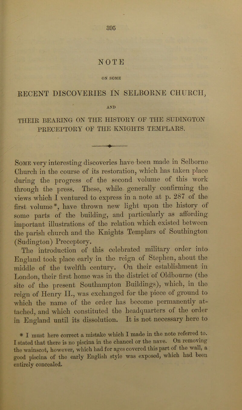 NOTE ON SOME RECENT DISCOVERIES IN SELBORNE CHURCH, AND THEIR BEARING ON THE HISTORY OF THE SUDINGTON PRECEPTORY OF THE KNIGHTS TEMPLARS. Some very interesting discoveries have been, made in Selborne Church in the course of its restoration, which has taken place during the progress of the second volume of this work through the press. These, while generally confirming the views which I ventured to express in a note at p. 287 of the first volume*, have thrown new light upon the history of some parts of the building, and particularly as affording important illustrations of the relation which existed between the parish church and the Knights Templars of Southington (Sudington) Preceptory. The introduction of this celebrated military order into England took place early in the reign of Stephen, about the middle of the twelfth century. On their establishment in London, their first home was in the district of Oldbourne (the site of the present Southampton Buildings), which, in the reign of Henry II., was exchanged for the piece of ground to which the name of the order has become permanently at- tached, and which constituted the headquarters of the order in England until its dissolution. It is not necessary here to * I must here correct a mistake which I made in the note referred to. I stated that there is no piscina in the chancel or the nave. On remo\ ing the wainscot, however, which had for ages covered this part of the wall, a good piscina of the early English style was exposed, which had been entirely concealed.