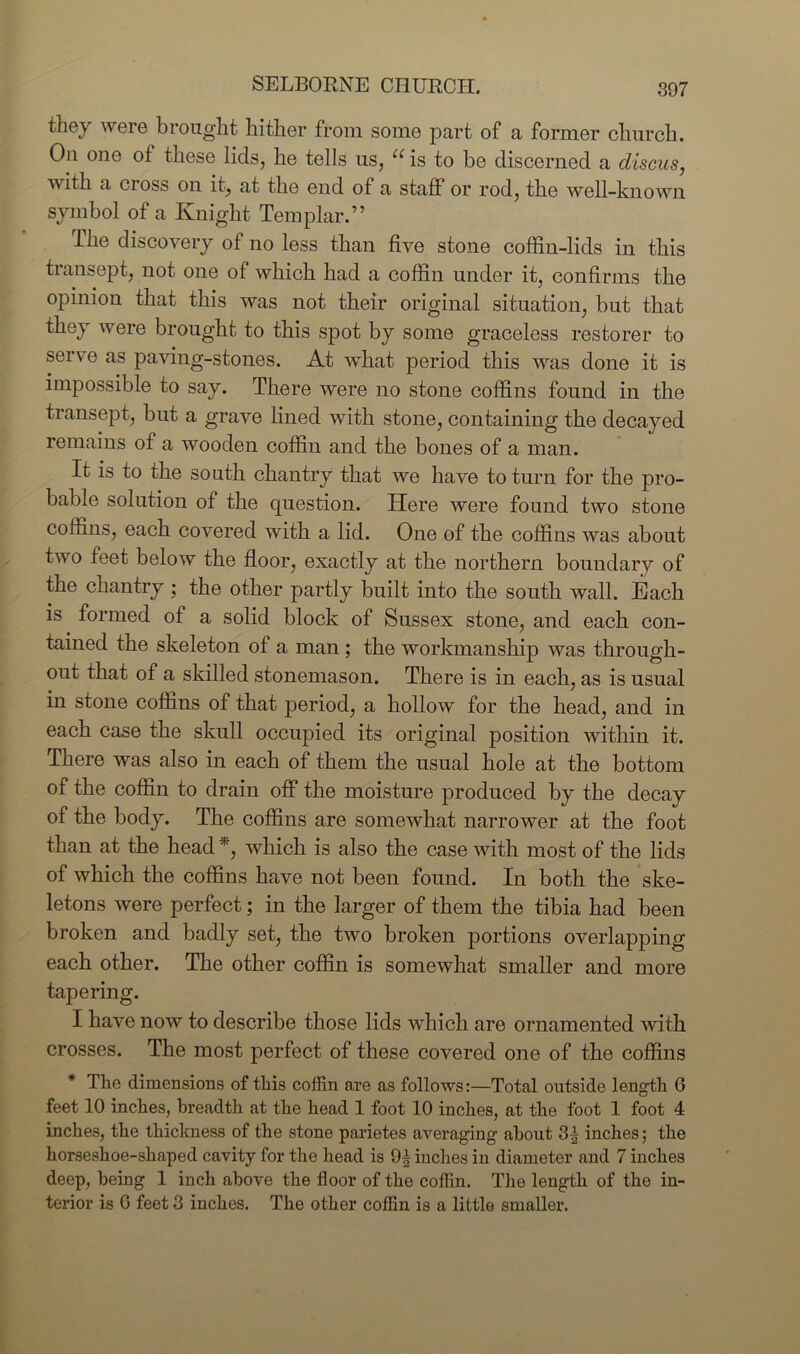 SELBORNE CHURCH. they were brought hither from some part of a former church. On one of these lids, he tells us, “ is to be discerned a discus, with a cross on it, at the end of a staff or rod, the well-known symbol of a Knight Templar.” The discovery of no less than five stone coffin-lids in this transept, not one of which had a coffin under it, confirms the opinion that this was not their original situation, but that they were brought to this spot by some graceless restorer to serve as paving-stones. At what period this was done it is impossible to say. There were no stone coffins found in the transept, but a grave lined with stone, containing the decayed remains of a wooden coffin and the bones of a man. It is to the south chantry that we have to turn for the pro- bable solution of the question. Here were found two stone coffins, each covered with a lid. One of the coffins was about two feet below the floor, exactly at the northern boundary of the chantry; the other partly built into the south wall. Each is formed of a solid block of Sussex stone, and each con- tained the skeleton of a man ; the workmanship was through- out that of a skilled stonemason. There is in each, as is usual in stone coffins of that period, a hollow for the head, and in each case the skull occupied its original position within it. There was also in each of them the usual hole at the bottom of the coffin to drain off the moisture produced by the decay of the body. The coffins are somewffiat narrower at the foot than at the head *, which is also the case with most of the lids of which the coffins have not been found. In both the ske- letons were perfect; in the larger of them the tibia had been broken and badly set, the two broken portions overlapping each other. The other coffin is somewhat smaller and more tapering. I have now to describe those lids which are ornamented with crosses. The most perfect of these covered one of the coffins * The dimensions of this coffin are as follows:—Total outside length 6 feet 10 inches, breadth at the head 1 foot 10 inches, at the foot 1 foot 4 inches, the thickness of the stone parietes averaging about 3| inches; the horseshoe-shaped cavity for the head is 9| inches in diameter and 7 inches deep, being 1 inch above the floor of the coflin. The length of the in- terior is 0 feet 3 inches. The other coffin is a little smaller.