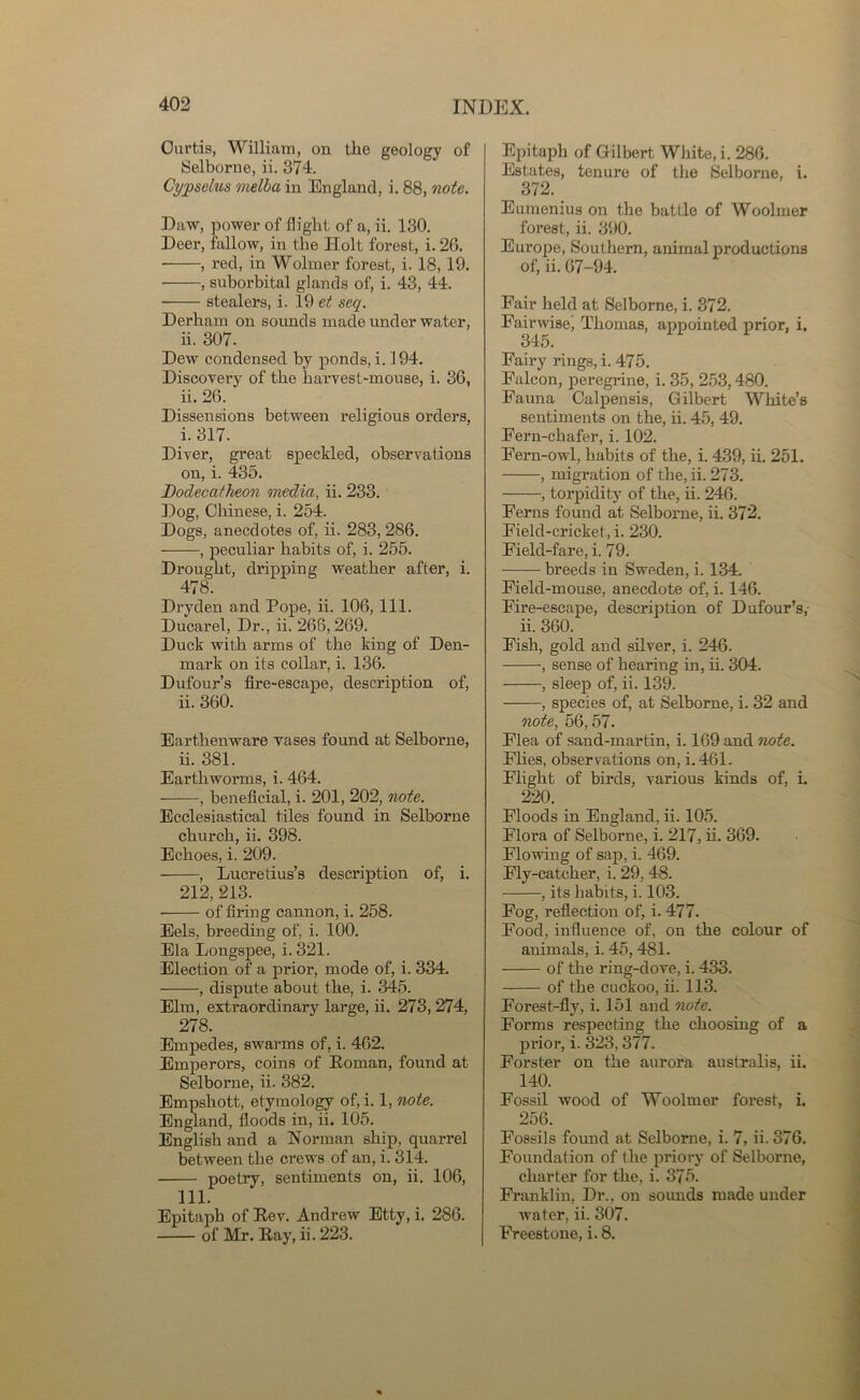 Curtis, William, on tlie geology of Selborne, ii. 374. Ci/pselus melba in England, i. 88, note. Daw, power of flight of a, ii. 130. Deer, fallow, in the Holt forest, i. 26. , red, in Wolmer forest, i. 18, 19. , suborbital glands of, i. 43, 44. stealers, i. 19 et scq. Derham on sounds made under water, ii. 307. Dew condensed by ponds, i. 194. Discovery of the harvest-mouse, i. 36, ii. 26. Dissensions between religious orders, i. 317. Diver, great speckled, observations on, i. 435. Bodecatheon media, ii. 233. Dog, Chinese, i. 254. Dogs, anecdotes of, ii. 283, 286. , peculiar habits of, i. 255. Drought, dripping weather after, i. 478. Dryden and Pope, ii. 106, 111. Ducarel, Dr., ii. 266,269. Duck with arms of the king of Den- mark on its collar, i. 136. Dufour’s fire-escape, description of, ii. 360. Earthenware vases found at Selborne, ii. 381. Earthworms, i. 464. , beneficial, i. 201, 202, note. Ecclesiastical tiles found in Selborne church, ii. 398. Echoes, i. 209. , Lucretius’s description of, i. 212, 213. of firing cannon, i. 258. Eels, breeding of, i. 100. Ela Longspee, i. 321. Election of a prior, mode of, i. 334. , dispute about the, i. 345. Elm, extraordinary large, ii. 273, 274, 278. Empedes, swarms of, i. 462. Emperors, coins of Eoman, found at Selborne, ii. 382. Empshott, etymology of, i. 1, note. England, floods in, ii. 105. English and a Norman ship, quarrel between the crews of an, i. 314. poetry, sentiments on, ii. 106, 111. Epitaph of Eev. Andrew Etty, i. 286. of Mr. Eay, ii. 223. Epitaph of Gilbert White, i. 286. Estates, tenure of the Selborne, i. 372. Eumenius on the battle of Woolmer forest, ii. 390. Europe, Southern, animal productions of, ii. 67-94. Fair held at Selborne, i. 372. Fairwise, Thomas, appointed prior, i. 345. Fairy rings, i. 475. Falcon, peregrine, i. 35, 253,480. Fauna Calpensis, Gilbert White’s sentiments on the, ii. 45, 49. Fern-chafer, i. 102. Fern-owl, habits of the, i. 439, ii. 251. , migration of the, ii. 273. , torpidity of the, ii. 246. Ferns found at Selborne, ii. 372. Field-cricket, i. 230. Field-fare, i. 79. breeds in Sweden, i. 134. Field-mouse, anecdote of, i. 146. Fire-escape, description of Dufour’s,- ii. 360. Fish, gold and silver, i. 246. , sense of hearing in, ii. 304. , sleep of, ii. 139. , species of, at Selborne, i. 32 and note, 56,57. Flea of sand-martin, i. 169 and note. Flies, observations on, i. 461. Flight of birds, various kinds of, i. 220. Floods in England, ii. 105. Flora of Selborne, i. 217, ii. 369. Flowing of sap, i. 469. Fly-catcher, i. 29, 48. , its habits, i. 103. Fog, reflection of, i. 477. Food, influence of, on the colour of animals, i. 45,481. of the ring-dove, i. 433. of the cuckoo, ii. 113. Forest-fly, i. 151 and note. Forms respecting the choosing of a prior, i. 323,377. Forster on the aurora australis, ii. 140. Fossil wood of Woolmer forest, i. 256. Fossils found at Selborne, i. 7, ii. 376. Foundation of the priory of Selborne, charter for the, i. 375. Franklin, Dr., on sounds made under water, ii. 307. Freestone, i. 8.