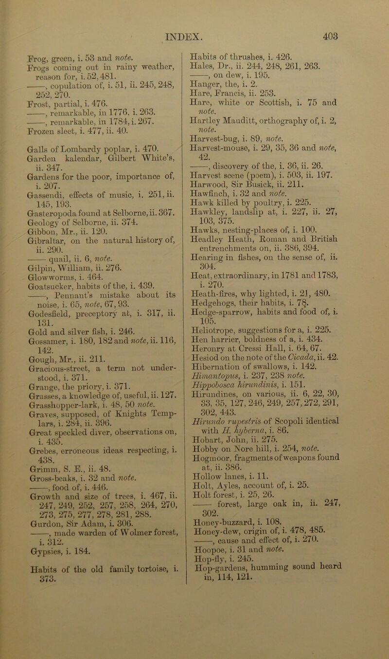 Frog, green, i. 53 and note. Frogs coming out in rainy weather, reason for, i. 52,481. • , copulation of, i. 51, ii. 245, 248, 252,270. Frost, partial, i. 476. , remarkable, in 1776, i. 263. , remarkable, in 1784, i. 267. Frozen sleet, i. 477, ii. 40. Galls of Lombardy poplar, i. 470. Garden kalendar, Gilbert White’s, ii. 347. Gardens for the poor, importance of, i. 207. Gassendi, effects of music, i. 251, ii. 145, 193. Gasteropoda found at Selborne, ii. 367. Geology of Selborne, ii. 374. Gibbon, Mr., ii. 120. Gibraltar, on the natural history of, ii. 290. quail, ii. 6, note. Gilpin, William, ii. 276. Glowworms, i. 464. Goatsucker, habits of the, i. 439. , Pennant’s mistake about its noise, i. 65, note, 67,93. Godesfield, preceptory at, i. 317, ii. 131. Gold and silver fish, i. 246. Gossamer, i. 180, 182 and note, ii. 116, 142. Gough, Mr., ii. 211. Gracious-street, a term not under- stood, i. 371. Grange, the priory, i. 371. Grasses, a knowledge of, useful, ii. 127. Grasshopper-lark, i. 48, 50 note. Graves, supposed, of Knights Temp- lars, i. 284, ii. 396. Great speckled diver, observations on, i. 435. Grebes, erroneous ideas respecting, i. 438. Grimm, S. E., ii. 48. Gross-beaks, i. 32 and note. , food of, i. 446. Growth and size of trees, i. 467, ii. 247, 249, 252, 257, 258, 264, 270, 273, 275, 277, 278, 281, 288. Gurdon, Sir Adam, i. 306. , made warden of Wolrner forest, i. 312. Gypsies, i. 184. Habits of the old family tortoise, i. 373. Habits of thrushes, i. 426. Hales, Dr., ii. 244, 248, 261, 263. , on dew, i. 195. Hanger, the, i. 2. Hare, Francis, ii. 253. Hare, white or Scottish, i. 75 and note. Hartley Mauditt, orthography of, i. 2, note. Harvest-bug, i. 89, note. Harvest-mouse, i. 29, 35, 36 and note, 42. , discovery of the, i. 36, ii. 26. Harvest scene (poem), i. 503, ii. 197. Harwood, Sir Busick, ii. 211. Hawfinch, i. 32 and note. Hawk killed by poultry, i. 225. Hawkley, landslip at, i. 227, ii. 27, 103, 375. Hawks, nesting-places of, i. 100. Headley Heath, Roman and British entrenchments on, ii. 386, 394. Hearing in fishes, on the sense of, ii. 304. Heat, extraordinary, in 1781 and 1783, i. 270. Heath-fires, why lighted, i. 21, 480. Hedgehogs, their habits, i. 78. Hedge-sparrow, habits and food of, i. 105. Heliotrope, suggestions for a, i. 225. Hen harrier, boldness of a, i. 434. Heronry at Cressi Hall, i. 64, 67. Hesiod on the note of the Cicada, ii. 42. Hibernation of swallows, i. 142. Himantopus, i. 237, 238 note. Hippobosca hirundinis, i. 151. Hirundines, on various, ii. 6, 22, 30, 33, 35, 127, 246, 249, 257,272, 291, 302, 443. Hirundo rupestris of Scopoli identical with Id. liyherna, i. 86. Hobart, John, ii. 275. Hobby on Nore hill, i. 254, note. Ilogmoor, fragments of weapons found at, ii. 386. Hollow lanes, i. 11. Holt, Ayles, account of, i. 25. Holt forest, i. 25, 26. forest, large oak in, ii. 247, 302. Honey-buzzard, i. 108. Honey-dew, origin of, i. 478, 485. , cause and effect of, i. 270. Hoopoe, i. 31 and note. Hop-fly, i. 245. Hop-gardens, humming sound heard in, 114, 121.