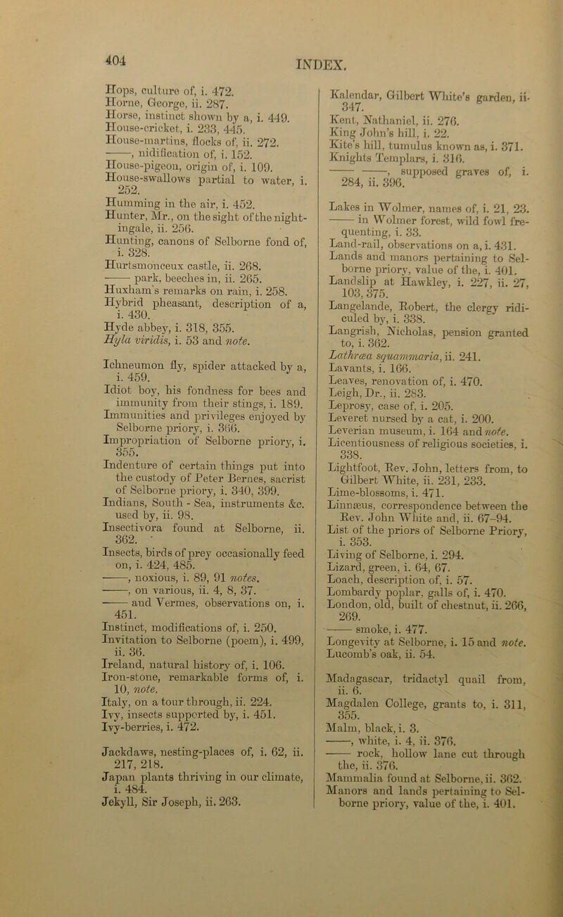 Hops, culture of, i. 472. Horne, George, ii. 287. Horse, instinct shown by a, i. 449. House-cricket, i. 233, 445. House-martins, flocks of, ii. 272. -——, nidification of, i. 152. House-pigeon, origin of, i. 109. House-swallows partial to water 252. i. Humming in the air, i. 452. Hunter, Mr., on the sight of the night- ingale, ii. 256. Hunting, canons of Selborne fond of, i. 328. Hurtsmoneeux castle, ii. 268. • park, beeches in, ii. 265. Huxham's remarks on rain, i. 258. Hybrid pheasant, description of a, i. 430. Hyde abbey, i. 318, 355. Hyla viridis, i. 53 and note. Ichneumon fly, spider attacked by a, i. 459. Idiot boy, his fondness for bees and immunity from their stings, i. 189. Immunities and privileges enjoyed by Selborne priory, i. 366. Impropriation of Selborne priory, i. 355. Indenture of certain things put into the custody of Peter Bernes, sacrist of Selborne priory, i. 340, 399. Indians, South - Sea, instruments &c. used by, ii. 98. Insectivora found at Selborne, ii. 362. • Insects, birds of prey occasionally feed on, i. 424, 485. ——, noxious, i. 89, 91 notes. , on various, ii. 4, 8, 37. ——• and Vermes, observations on, i. 451. Instinct, modifications of, i. 250. Invitation to Selborne (poem), i. 499, ii. 36. Ireland, natural history of, i. 106. Iron-stone, remarkable forms of, i. 10, note. Italy, on a tour through, ii. 224. Ivy, insects supported by, i. 451. Ivy-berries, i. 472. Jackdaws, nesting-places of, i. 62, ii. 217, 218. Japan plants thriving in our climate, i. 484. Jekyll, Sir Joseph, ii. 263. Kalendar, Gilbert White’s garden, ii- 347. Kent, Nathaniel, ii. 276. King John’s hill, i. 22. Kite’s hill, tumulus known as, i. 371. Knights Templars, i. 316. , supposed graves of, i. 284, ii. 396. Lakes in Wolmer, names of, i. 21, 23. in Wolmer forest, wild fowl fre- quenting, i. 33. Land-rail, observations on a, i. 431. Lands and manors pertaining to Sel- borne priory, value of the, i. 401. Landslip at Hawkley, i. 227, ii. 27, 103, 375. Langelande, Robert, the clergy ridi- culed by, i. 338. Langrish, Nicholas, pension granted to, i. 362. Lathrceci squammaria,n. 241. Lavants, i. 166. Leaves, renovation of, i. 470. Leigh, Dr., ii. 283. Leprosy, case of, i. 205. Leveret nursed by a cat, i. 200. Leverian museum, i. 164 and note. Licentiousness of religious societies, i. 338. Lightfoot, Rev. John, letters from, to Gilbert White, ii. 231, 233. Lime-blossoms, i. 471. Linnaeus, correspondence between the Rev. John White and, ii. 67-94. List of the priors of Selborne Priory, i. 353. Living of Selborne, i. 294. Lizard, green, i. 64, 67. Loach, description of, i. 57. Lombardy poplar, galls of, i. 470. London, old, built of chestnut, ii. 266, 269. smoke, i. 477. Longevity at Selborne, i. 15 and note. Lucomb’s oak, ii. 54. Madagascar, tridactyl quail from, ii. 6. Magdalen College, grants to, i. 311, 355. Malm, black, i. 3. , white, i. 4, ii. 376. rock, hollow lane cut through the, ii. 376. Mammalia found at Selborne, ii. 362. Manors and lands pertaining to Sel- borne priory, value of the, i. 401.