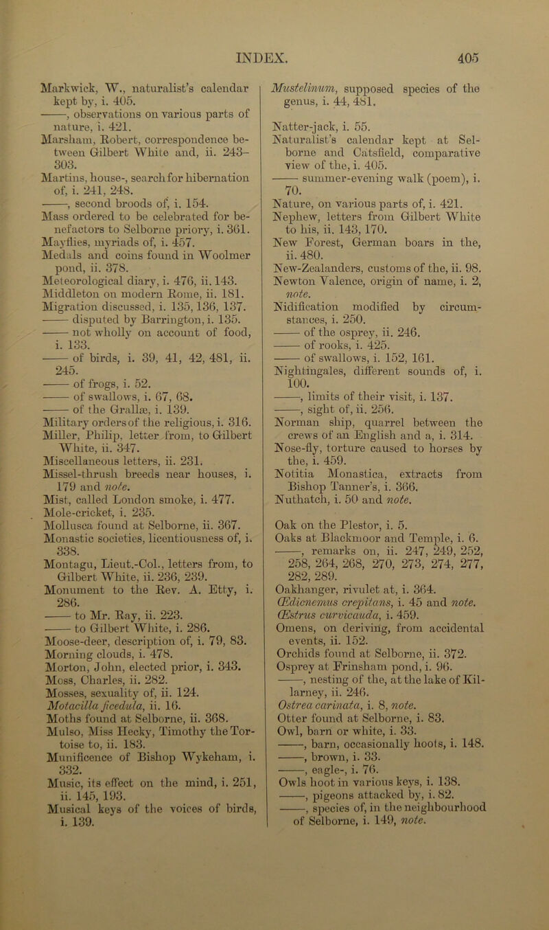 Mark wick, W., naturalist’s calendar kept by, i. 405. , observations on various parts of nature, i. 421. Marsliam, Robert, correspondence be- tween Gilbert White and, ii. 243- 303. Martins, bouse-, search for hibernation of, i. 241, 24S. , second broods of’ i. 154. Mass ordered to be celebrated for be- nefactors to Selborne priory, i. 361. Mayflies, myriads of, i. 457. Medals and coins found in Woolmer pond, ii. 378. Meteorological diary, i. 476, ii. 143. Middleton on modern Rome, ii. 181. Migration discussed, i. 135,136, 137. disputed by Barrington, i. 135. not wholly on account of food, i. 133. of birds, i. 39, 41, 42, 481, ii. 245. of frogs, i. 52. of swallows, i. 67, 68. of the Gralbe, i. 139. Military ordersof the religious, i. 316. Miller, Philip, letter from, to Gilbert White, ii. 347. Miscellaneous letters, ii. 231. Missel-thrush breeds near houses, i. 179 and note. Mist, called London smoke, i. 477. Mole-cricket, i. 235. Mollusca found at Selborne, ii. 367. Monastic societies, licentiousness of, i. 338. Montagu, Lieut.-Col., letters from, to Gilbert White, ii. 236, 239. Monument to the Rev. A. Etty, i. 286. to Mr. Ray, ii. 223. to Gilbert White, i. 286. Moose-deer, description of, i. 79, 83. Morning clouds, i. 478. Morton, John, elected prior, i. 343. Moss, Charles, ii. 282. Mosses, sexuality of, ii. 124. Motacilla Jicedula, ii. 16. Moths found at Selborne, ii. 368. Mulso, Miss Hecky, Timothy the Tor- toise to, ii. 183. Munificence of Bishop Wykeham, i. 332. Music, its effect on the mind, i. 251, ii. 145, 193. Musical keys of the voices of birds, i. 139. Mustelinum, supposed species of the genus, i. 44, 481. Natter-jack, i. 55. Naturalist’s calendar kept at Sel- borne and Catsfield, comparative view of the, i. 405. summer-evening walk (poem), i. 70. Nature, on various parts of, i. 421. Nephew, letters from Gilbert White to his, ii. 143, 170. New Forest, German boars in the, ii. 480. New-Zealanders, customs of the, ii. 98. Newton Valence, origin of name, i. 2, note. Nidification modified by circum- stances, i. 250. of the osprey, ii. 246. of rooks, i. 425. of swallows, i. 152, 161. Nightingales, different sounds of, i. 100. , limits of their visit, i. 137. , sight of, ii. 256. Norman ship, quarrel between the crews of an English and a, i. 314. Nose-fly, torture caused to horses by the, i. 459. Notitia Monastica, extracts from Bishop Tanner’s, i. 366. Nuthatch, i. 50 and note. Oak on the Plestor, i. 5. Oaks at Blackmoor and Temple, i. 6. , remarks on, ii. 247, 249, 252, 258, 264, 268, 270, 273, 274, 277, 282, 289. Oakhanger, rivulet at, i. 364. (Edicnemtis crepitans, i. 45 and note. Oestrus curvicauda, i. 459. Omens, on deriving, from accidental events, ii. 152. Orchids found at Selborne, ii. 372. Osprey at Frinsham pond, i. 96. , nesting of the, at the lake of Kil- larney, ii. 246. Ostrea carinata, i. 8, note. Otter found at Selborne, i. 83. Owl, barn or -white, i. 33. , barn, occasionally hoots, i. 148. , brown, i. 33. , eagle-, i. 76. Owls hoot in various keys, i. 138. , pigeons attacked by, i. 82. , species of, in the neighbourhood of Selborne, i. 149, note.