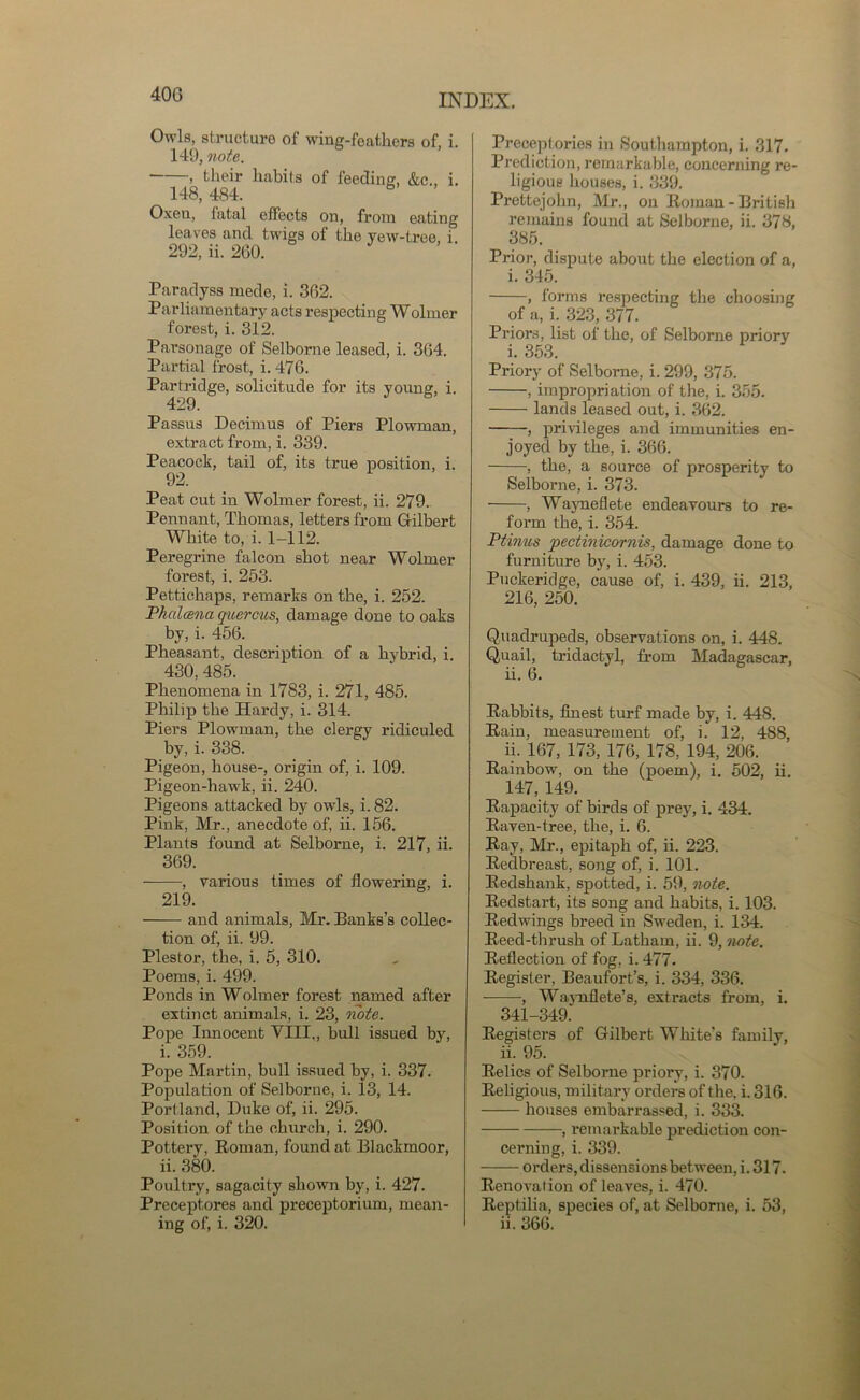 40G Owls, structure of wing-feathers of, i. 149, note. , their habits of feeding, &c., i. 148, 484. Oxen, fatal effects on, from eating leaves and twigs of the yew-tree, i 292, ii. 260. Paradyss mede, i. 362. Parliamentary acts respecting Wolmer forest, i. 312. Parsonage of Selborne leased, i. 364. Partial frost, i. 476. Partridge, solicitude for its young, i. Passus Decimus of Piers Plowman, extract from, i. 339. Peacock, tail of, its true position, i. 92. Peat cut in Wolmer forest, ii. 279. Pennant, Thomas, letters from Gilbert White to, i. 1-112. Peregrine falcon shot near Wolmer forest, i. 253. Pettichaps, remarks on the, i. 252. Thalcena quercus, damage done to oaks by, i. 456. Pheasant, description of a hybrid, i. 430, 485. Phenomena in 1783, i. 271, 485. Philip the Hardy, i. 314. Piers Plowman, the clergy ridiculed by, i. 338. Pigeon, house-, origin of, i. 109. Pigeon-hawk, ii. 240. Pigeons attacked by owrls, i. 82. Pink, Mr., anecdote of, ii. 156. Plants found at Selborne, i. 217, ii. 369. , various times of flowering, i. 219. and animals, Mr. Banks’s collec- tion of, ii. 99. Plestor, the, i. 5, 310. Poems, i. 499. Ponds in Wolmer forest named after extinct animals, i. 23, note. Pope Innocent VIII., bull issued by, i. 359. Pope Martin, bull issued by, i. 337. Population of Selborne, i. 13, 14. Portland, Duke of, ii. 295. Position of the church, i. 290. Pottery, Roman, found at Blackmoor, ii. 380. Poultry, sagacity shown by, i. 427. Preceptores and preceptorium, mean- Preceptories in Southampton, i. 317. Prediction, remarkable, concerning re- ligious houses, i. 339. Prettejohn, Mr., on Roman - British remains found at Selborne, ii. 378, 385. Prior, dispute about the election of a, i. 345. , forms respecting the choosing of a, i. 323, 377. Priors, list of the, of Selborne priory i. 353. Priory of Selborne, i. 299, 375. , impropriation of the, i. 355. lands leased out, i. 362. , privileges and immunities en- joyed by the, i. 366. , the, a source of prosperity to Selborne, i. 373. , Wayneflete endeavours to re- form the, i. 354. Ptinus pectinicornis, damage done to furniture by, i. 453. Puckeridge, cause of, i. 439, ii. 213, 216, 250. Quadrupeds, observations on, i. 448. Quail, tridactyl, from Madagascar, ii. 6. Rabbits, finest turf made by, i. 448. Rain, measurement of, i. 12, 488, ii. 167, 173, 176, 178, 194, 206. Rainbow, on the (poem), i. 502, ii. 147, 149. Rapacity of birds of prey, i. 434. Raven-tree, the, i. 6. Ray, Mr., epitaph of, ii. 223. Redbreast, song of, i. 101. Redshank, spotted, i. 59, note. Redstart, its song and habits, i. 103. Redwings breed in Sweden, i. 134. Reed-thrush of Latham, ii. 9, note. Reflection of fog, i. 477. Register, Beaufort’s, i. 334, 336. , Waj-nflete’s, extracts from, i. 341-349. Registers of Gilbert White's family, ii. 95. Relics of Selborne priory, i. 370. Religious, military orders of the. i. 316. houses embarrassed, i. 333. , remarkable prediction con- cerning, i. 339. orders, dissensions between, i. 317. Renovation of leaves, i. 470. Reptilia, species of, at Selborne, i. 53,