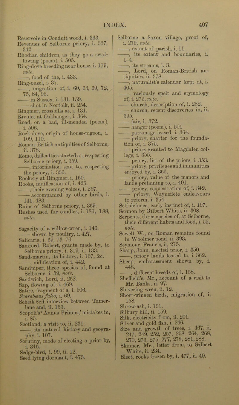Reservoir in Conduit wood, i. 363. Revenues of Selborne priory, i. 337, 342. Rhodian children, as they go a swal- lowing (poem), i. 505. Ring-dove breeding near house, i. 179, note. ■ , food of the, i. 433. Ring-ouzel, i. 37. , migration of, i. 60, 63, 69, 72, 75, 84, 95. in Sussex, i. 131, 159. shot in Norfolk, ii. 254. Ringmer, crossbills at, i. 131. Rivulet at Oakhanger, i. 364. Road, on a bad, ill-mended (poem), i. 506. Rock-dove, origin of house-pigeon, i. 109, 110. Roman-British antiquities of Selborne, ii. 378. Rome, difficulties started at, respecting Selborne priory, i. 359. , information sent to, respecting the priory, i. 336. Rookery at Ringmer, i. 160. Rooks, nidiflcation of, i. 425. , their evening voices, i. 257. accompanied by other birds, i. 141, 483. Ruins of Selborne priory, i. 369. Rushes used for candles, i. 186, 188, note. Sagacity of a willow-wren, i. 146. shown by poultry, i. 427. Salicaria, i. 69, 73, 76. Samford, Robert, grants made by, to Selborne priory, i. 319, ii. 133. Sand-martin, its history, i. 167, &c. , nidiflcation of, i. 442. Sandpiper, three species of, found at Selborne, i. 59, note. Sandwich, Lord, ii. 262. Sap, flowing of, i. 469. Satire, fragment of a, i. 506. Scarabceus fiillo, i. 69. Scheik Sell, interview between Tamer- lane and, ii. 153. Scopoli’s ‘ Annus Primus,’ mistakes in, i. 85. Scotland, a visit to, ii. 231. , its natural history and geogra- phy, i. 107. Scrutiny, mode of electing a prior by, i. 346. Sedge-bird, i. 99, ii. 12. Seed lying dormant, i. 473. Selborne a Saxon village, proof of, i. 279, note. , extent of parish, i. 11. , its extent and boundaries, i. 1-4. , its streams, i. 3. , Lord, on Roman-British an- tiquities, ii. 378. , naturalist’s calendar kept at, i. 405. , variously spelt and etymology of, i. 279, note. church, description of, i. 282. church, recent discoveries in, ii. 395. fair, i. 372. hanger (poem), i. 501. parsonage leased, i. 364. priory, charter for the founda- tion of, i. 375. priory granted to Magdalen col- lege, i. 355. priory, list of the priors, i. 353. priory, privileges and immunities enjoyed by, i. 366. priory, value of the manors and lands pretaining to, i. 401. priory, sequestration of, i. 342. priory, Wayneflete endeavours to reform, i. 354. Self-defence, early instinct of, i. 197. Sermon by Gilbert White, ii. 308. Serpents, three species of, at Selborne, their different habits and food, i. 55, note. Sewell, W., on Roman remains found in Woolmer pond, ii. 393. Seymour, Francis, ii. 275. Sharp, John, elected prior, i. 350. , priory lands leased to, i. 362. Sheep, embarassment shown by, i. 448. , different breeds of, i. 158. Sheffield’s, Mr., account of a visit to Mr. Banks, ii. 97. Shivering wren, ii. 12. Short-winged birds, migration of, i. 158. Shrew-ash, i. 191. Silbury hill, ii. 159. Silk, electricity from, ii. 201. Silver and gold fish, i. 246. Size and growth of trees, i. 467, ii. 247, 249, 252, 257, 258, 264, 268, 270, 273, 275, 277, 278, 281,288. Skinner, Mr., letter from, to Gilbert White, ii. 234. Sleet, x’ooks frozen by, i. 477, ii. 40.