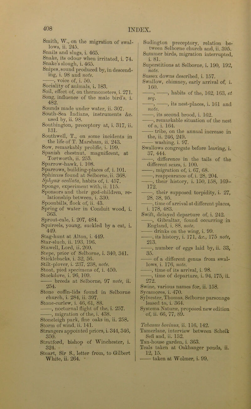 Smith, W., on the migration of swal- lows, ii. 245. Snails and slugs, i. 465. Snake, its odour when irritated, i. 74. Snake’s slough, i. 465. Snipes, sound produced by, in descend- ing, i. 98 and note. voice of, i. 50. Sociality of animals, i. 183. Soil, effect of, on thermometers, i. 271. Song, influence of the male bird’s, i. 482. Sounds made under water, ii. 307. South-Sea Indians, instruments &c. used by, ii. 98. Southington, preceptory at, i. 317, ii. 131. Southwell, T., on some incidents in the life of T. Marsh am, ii. 243. Sow, remarkably prolific, i. 199. Spanish chestnut, magnificent, at Tortworth, ii. 253. Sparrow-hawk, i. 108. Sparrows, building-places of, i. 101. Sphinxes found at Selborne, ii. 368. Sphynx ocellata, habits of, i. 457. Sponge, experiment with, ii. 115. Sponsors and their gocl-children, re- lationship between, i. 330. Spoonbills, flock of, ii. 43. Spring of water in Conduit wood, i. 363. Sprout-cale, i. 207, 484. Squirrels, young, suckled by a cat, i. 449. Stag-hunt at Alton, i. 449. Star-sluch, ii. 193, 196. Stawell, Lord, ii. 260. Stepe, prior of Selborne, i. 340, 341. Sticklebacks, i. 32, 56. Stilt-plover, i. 237, 238, note. Stoat, pied specimens of, i. 450. Stockdove, i. 96, 109. breeds at Selborne, 97 note, ii. 254. Stone coffin-lids found in Selborne church, i. 284, ii. 397. Stone-curlew, i. 46, 61, 88. , nocturnal flight of the, i. 257. , migration of the, i. 438. Stoneleigh park, fine oaks in, ii. 258. Storm of wind, ii. 141. Strangers appointed priors, i. 344,346, 350. Stratford, bishop of Winchester, i. 324. Stuart, Sir S., letter from, to Gilbert White, ii. 264. • Sudington preceptory, relation be- tween Selborne church and, ii. 395. Summer birds, migration interrupted, i. 81. Superstitions at Selborne, i. 190, 192, note. Sussex downs described, i. 157. Swallow, chimney, early arrival of, i. 160. > , habits of the, 162, 163, et seq. , ■, its nest-places, i. 161 and note. , its second brood, i. 162. , remarkable situation of the nest of a, i. 164. tribe, on the annual increase in the, ii. 246, 249. washing, i. 97. Swallows congregate before leaving, i. 37, 444. , difference in the tails of the different sexes, i. 100. , migration of, i. 67, 68. , reappearance of, i. 28, 204. , their history, i. 150, 158, 169- 172. , their supposed torpidity, i. 27, 28, 38, 95. , time of arrival at different places, i. 178, 483. Swift, delayed departure of, i. 242. -, Gibraltar, found occura’ing in England, i. 88, note. drinks on the wing, i. 99. ——, its histoiy, i. 171, &c., 175 note, 213. , number of eggs laid by, ii. 33, 35. of a different genus from swal- lows, i. 176, note. , time of its arrival, i. 98. , time of departure, i. 94,175, ii. 272. Swine, various names for, ii. 158. Sycamores, i. 470. Sylvester, Thomas, Selborne parsonage leased to, i. 364. Systema Naturae, proposed new edition ‘ of, ii. 66, 77, 89. Tabanus boviniis, ii. 116, 142. Tamerlane, interview between Scheik Sell and, ii. 152. Tan-house garden, i. 363. Teals taken at Oakhanger ponds, ii. 12, 15. ■ taken at Wolmer, i. 99.