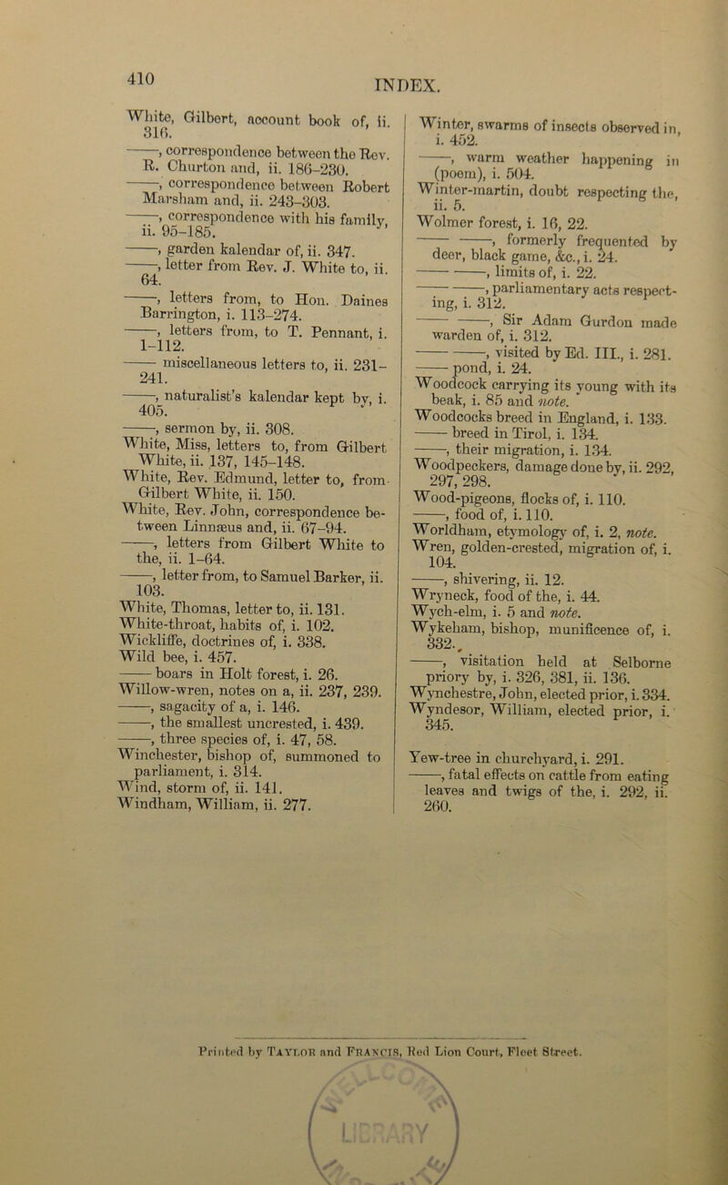 INDEX. White, Gilbert, nocount book 316. of, ii. , correspondence between the Rev. R- Churton and, ii. 186-230. , correspondence between Robert Marsham and, ii. 243-303. —, correspondence with his family ii. 95-185. 64. •» garden kalendar of, ii. 347. ■, letter from Rev. J. White to, ii. —, letters from, to Hon. Dairies Barrington, i. 113-274. —, letters from, to T. Pennant, i. 1-112. miscellaneous letters to. ii. 231- 241. , naturalist’s kalendar kept by, i. 405. 3 -, sermon by, ii. 308. White, Miss, letters to, from Gilbert White, ii. 137, 145-148. White, Rev. Edmund, letter to, from Gilbert White, ii. 150. White, Rev. John, correspondence be- tween Linmeus and, ii. 67-94. , letters from Gilbert White to the, ii. 1-64. , letter from, to Samuel Barker, ii. 103. White, Thomas, letter to, ii. 131. White-throat, habits of, i. 102. Wickliffe, doctrines of, i. 338. Wild bee, i. 457. boars in Holt forest, i. 26. Willow-wren, notes on a, ii. 237, 239. , sagacity of a, i. 146. , the smallest uncrested, i. 439. ——, three species of, i. 47, 58. Winchester, bishop of, summoned to parliament, i. 314. Wind, storm of, ii. 141. Windham, William, ii. 277. Winter, swarms of insects observed in i. 452. , warm weather happening in (poem), i. 504. Winter-martin, doubt respecting the, ii. 5. Wolmer forest, i. 16, 22. , formerly frequented by deer, black game, &c.,i. 24. , limits of, i. 22. > parliamentary acts respect- ing, i. 312. , Sir Adam Gurdon made warden of, i. 312. , visited by Ed. III., i. 281. pond, i. 24. Woodcock carrying its young with its beak, i. 85 and note. Woodcocks breed in England, i. 133. breed in Tirol, i. 134. , their migration, i. 134. Woodpeckers, damage done by, ii. 292, 297, 298. Wood-pigeons, flocks of, i. 110. , food of, i. 110. Worldham, etymology of, i. 2, note. Wren, golden-crested, migration of, i. 104. , shivering, ii. 12. Wryneck, food of the, i. 44. Wych-elm, i. 5 and note. Wykeham, bishop, munificence of, i. 332., , visitation held at Selborne priory by, i. 326, 381, ii. 136. Wynchestre, Jolm, elected prior, i. 334. Wyndesor, William, elected prior, i. 345. Yew-tree in churchyard, i. 291. , fatal effects on cattle from eating leaves and twigs of the, i. 292, ii. 260. Printed by Taylor and Francis, tied Lion Court, Fleet Street.