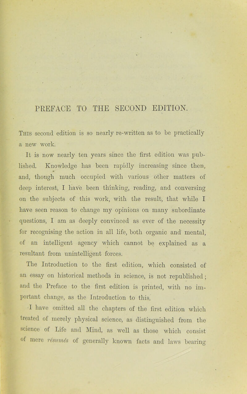 PREFACE TO THE SECOND EDITION. This second edition is so nearly re-written as to be practically a new work. It is now nearly ten years since the first edition was pub- lished. Knowledge has been rapidly increasing since then, and, though much occupied with various other matters of deep interest, I have been thinking, reading, and conversing on the subjects of this work, with the result, that while I have seen reason to change my opinions on many subordinate questions, I am as deeply convinced as ever of the necessity for recognising the action in all life, both organic and mental, of an intelligent agency which cannot be explained as a resultant from unintelligent forces. The Introduction to the first edition, which consisted of an essay on historical methods in science, is not republished; and the Preface to the first edition is printed, with no im- portant change, as the Introduction to this, I have omitted all the chapters of the first edition which treated of merely physical science, as distinguished from the science of Life and Mind, as well as those whicli consist of mere resumds of generally known facts and laws bearing