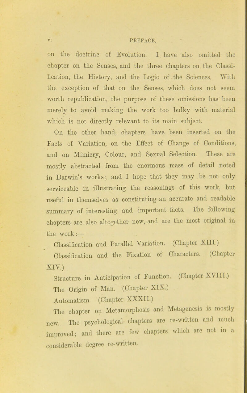on the doctrine of Evolution. I have also omitted the chapter on the Senses, and the three chapters on the Classi- fication, the History, and the Logic of the Sciences. Witli the exception of that on the Senses, which does not seem worth repuhlication, the purpose of these omissions has been merely to avoid making the work too bulky with material which is not directly relevant to its main subject. On the other hand, chapters have been inserted on the Facts of Variation, on the Effect of Change of Conditions, and on Mimicry, Colour, and Sexual Selection. These are mostly abstracted from the enormous mass of detail noted in Darwin’s works; and I hope that they may be not only serviceable in illustrating the reasonings of this work, but useful in themselves as constituting an accurate and readable summary of interesting and important facts. The following chapters are also altogether new, and are the most original in the work:— Classification and Parallel Variation. (Chapter XIII.) Classification and the lixation of Characters. (Chapter XIV.) Structure in Anticipation of Function. (Chapter XVIII.) The Origin of Man. (Chapter XIX.) Automatism. (Chapter XXXII.) The chapter on hletamorphosis and Metagenesis is mostly new. The p.sychological chapters are re-written and much improved; and there are few chapters which are not in a considerable degree re-written.