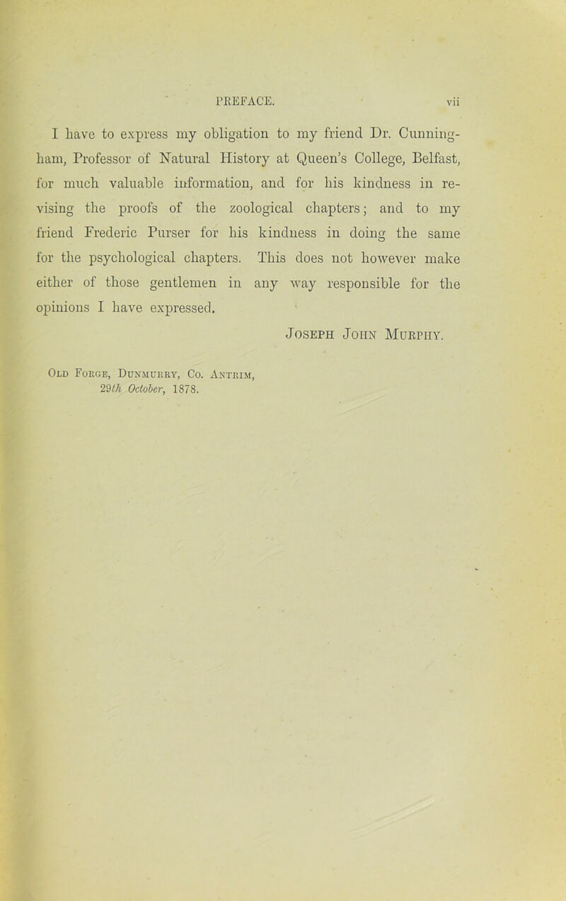 I have to express my obligation to my friend Dr. Cunning- ham, Professor of Natural History at Queen’s College, Belfast, for much valuable information, and for his kindness in re- vising the proofs of the zoological chapters; and to my friend Frederic Purser for his kindness in doing the same for the psychological chapters. This does not however make either of those gentlemen in any way responsible for the opinions I have expressed. Joseph John Murphy. Old Foege, Dunmdeky, Co. Anteim, 29/7i October, 1878.