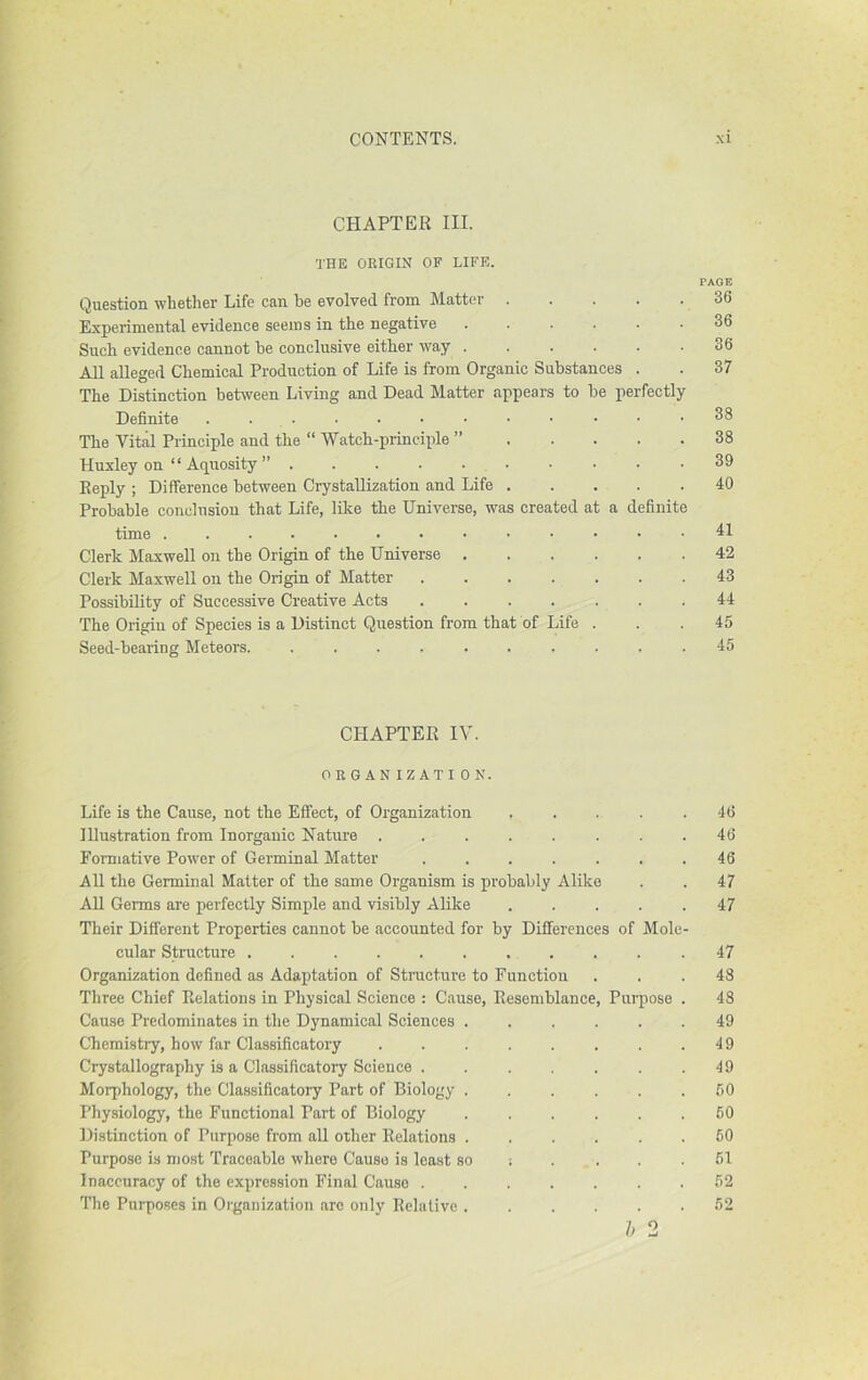 CHAPTER III. THE ORIGIN OF LIFE. PAGE Question whether Life can be evolved from Matter Experimental evidence seems in the negative ...... 36 Such evidence cannot be conclusive either way ...... 36 All alleged Chemical Production of Life is from Organic Substances . . 37 The Distinction between Living and Dead Matter appears to be perfectly Definite ... 38 The Vital Principle and the “ Watch-principle ” 38 Huxley on “Aquosity” .......... 39 Reply ; Difference between Crystallization and Life 40 Probable conclusion that Life, like the Universe, was created at a definite time 41 Clerk Maxwell on the Origin of the Universe 42 Clerk Maxwell on the Origin of Matter 43 Possibility of Successive Creative Acts ....... 44 The Origin of Species is a Distinct Question from that of Life ... 45 Seed-bearing Meteors. .......... 45 CHAPTER IV. ORGANIZATION. Life is the Cause, not the Effect, of Organization . . . . .46 lUustration from Inorganic Nature . . . . . . . .46 Formative Power of Germinal Matter ....... 46 All the Germinal Matter of the same Organism is probably Alike . . 47 AU Germs are perfectly Simple and visibly Alike ..... 47 Their Different Properties cannot be accounted for by Differences of Mole- cular Structure .47 Organization defined as Adaptation of Structure to Function ... 48 Three Chief Relations in Physical Science : Cause, Resemblance, Purpose . 48 Cause Predominates in the Dynamical Sciences ...... 49 Chemistry, how far Classificatory . . . . . . . .49 Crystallography is a Classificatoiy Science . . . . . . .49 Morphology, the Classificatory Part of Biology ...... 50 Physiology, the Functional Part of Biology ...... 60 Distinction of Purpose from all other Relations ...... 60 Purpose is most Traceable where Cause is least so ; . . . .61 Inaccuracy of the expression Final Cause ....... 62 The Purposes in Organization arc only Relative ...... 62 h 2
