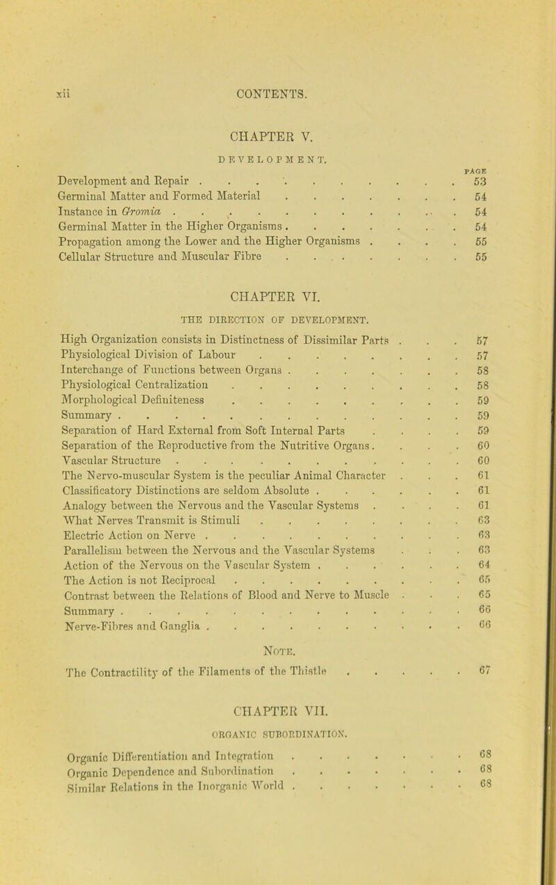 CHAPTER V. D E V E L 0 P M E N T. PAGE Development and Repair 5.3 Germinal Matter and Formed Material 64 Instance in Gromia . . ^. . . . 54 Germinal Matter in the Higher Organisms .54 Propagation among the Lower and the Higher Organisms .... 55 CeUular Structure and Muscular Fibre . ... . . . .65 CHAPTER VI. THE DIRECTION OF DEVELOPMENT. High Organization consists in Distinctness of Dissimilar Parts ... 67 Physiological Division of Labour 57 Interchange of Functions between Organs 58 Physiological Centralization 58 Morphological Definiteness 59 Summary 59 Separation of Hard External from Soft Internal Parts . . . .59 Separation of the Reproductive from the Nutritive Organs. ... 60 Vascular Structure ... .... .... 60 The Nervo-muscular System is the peculiar Animal Character ... 61 Classificatory Distinctions are seldom Absolute . ... . . 61 Analogy between the Nervous and the Vascular Systems . . . .61 What Nerves Transmit is Stimuli ........ 63 Electric Action on Nerve .......... 63 Parallelism between the Nervous and the Vascular Systems ... 63 Action of the Nervous on the Vascular System . . . . . .64 The Action is not Reciprocal ......... 65 Contrast between the Relations of Blood and Nerve to Muscle ... 65 Summary ............. 66 Nerve-Fibres and Ganglia .......... 66 Note. The Contractility of the Filaments of the Thistle 67 CHAPTER VII. OROANIC SUBORDINATION. Organic Differentiation and Integration 68 Organic Dependence and Subordination 68 Similar Relations in the Inorganic World 68