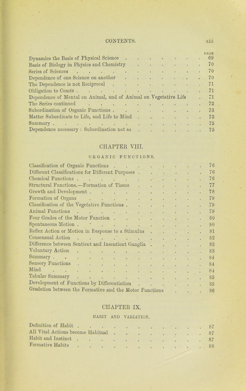 PAQE DjTiamics the Basis of Physical Science 69 Basis of Biology in Physics and Chemistry 70 Series of Sciences 70 Dependence of one Science on another . 70 The Dependence is not Eeciprocal . . . . . . . .71 Obligation to Comte ........... 71 Dependence of Mental on Animal, and of Animal on Yegetative Life . 71 The Series continued . . .72 Subordination of Organic Functions . . . . . . . .73 Matter Subordinate to Life, and Life to Mind . ... . . .73 Summary 75 Dependence necessary ; Subordination not so 75 CHAPTER VIII. ORGANIC FUNCTIONS. Classification of Organic Functions 76 Different Classifications for Different Purposes 76 Chemical Functions . . .76 Structural Functions.—Formation of Tissue 77 Growth and Development 78 Formation of Organs 79 Classification of the Vegetative Functions 79 Animal Functions 79 Four Grades of the Motor Function 80 Spontaneous Motion . • 80 Reflex Action or Motion in Response to a Stimulus ..... 81 Consensual Action 82 Difference between Sentient and Insentient GangUa . . . . .83 Voluntary Action 83 Summary 84 Sensory Fimctions 84 Mind ............. 84 Tabular Summary .85 Development of Functions by Differentiation 85 Gradation between the Formative and the Motor Functions ... 86 CHAPTER IX. HABIT AND VARIATION. Definition of Habit 87 All Vital Actions become Habitual 87 Habit and Instinct ........... 87 Fonnative Habits 88