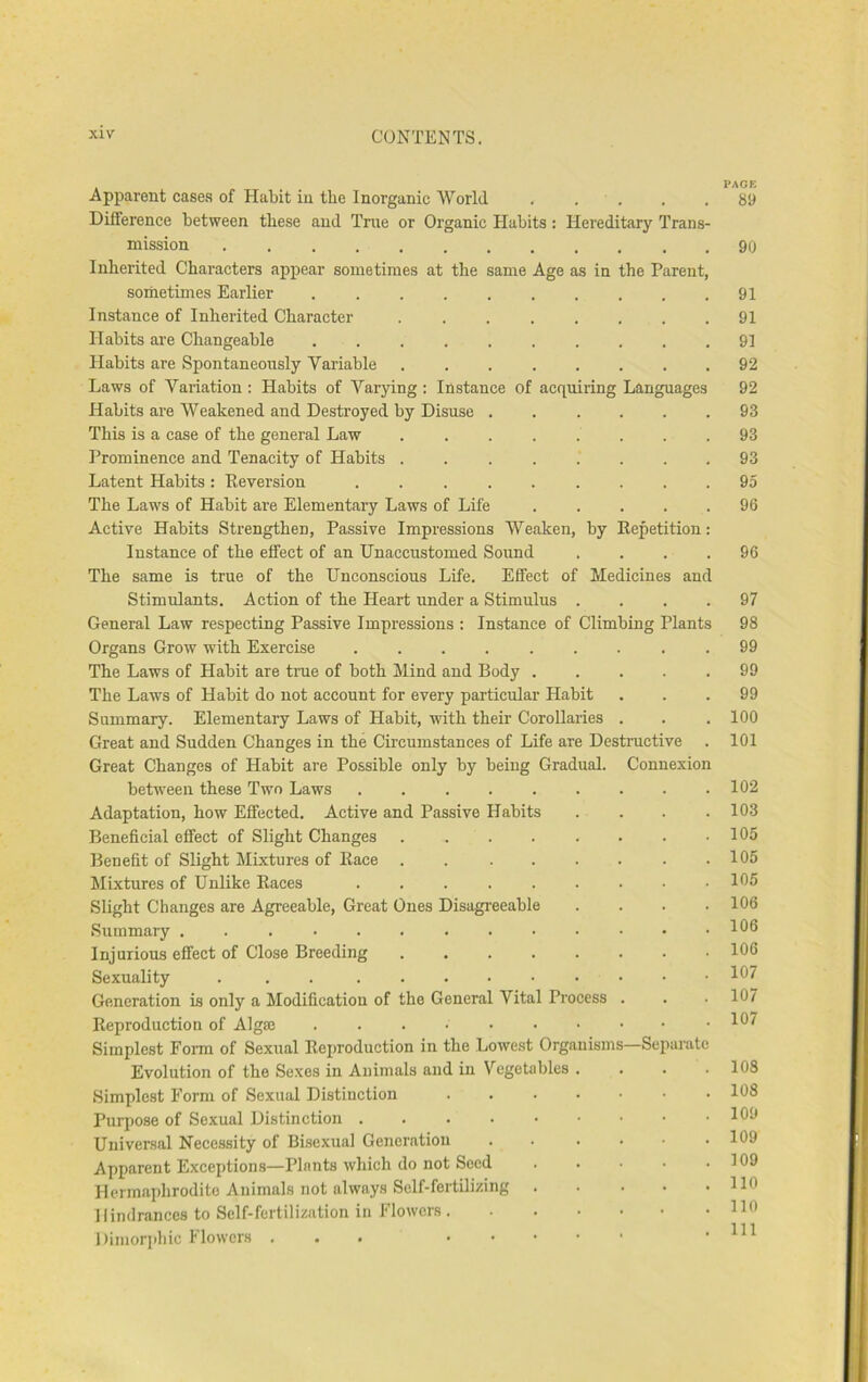 I'Aur. Apparent cases of Habit in the Inorganic World . . . . .89 Difference between these and True or Organic Habits : Hereditary Trans- mission 90 Inherited Characters appear sometimes at the same Age as in the Parent, soihetimes Earlier . . . . 91 Instance of Inherited Character ........ 91 Habits are Changeable .......... 91 Habits are Spontaneously Variable 92 Laws of Variation : Habits of Varying: Instance of acquiring Languages 92 Habits are Weakened and Destroyed by Disuse ...... 93 This is a case of the general Law 93 Prominence and Tenacity of Habits 93 Latent Habits: Reversion 95 The Laws of Habit are Elementary Laws of Life ..... 96 Active Habits Strengthen, Passive Impressions Weaken, by Repetition: Instance of the effect of an Unaccustomed Sound .... 96 The same is true of the Unconscious Life. Effect of Medicines and Stimulants. Action of the Heart under a Stimulus .... 97 General Law respecting Passive Impressions : Instance of Climbing Plants 98 Organs Grow with Exercise ......... 99 The Laws of Habit are true of both Mind and Body ..... 99 The Laws of Habit do not account for every particular Habit . . .99 Summary. Elementary Laws of Habit, with their Corollaries . . .100 Great and Sudden Changes in the Circumstances of Life are Destructive . 101 Great Changes of Habit are Possible only by being Gradual. Connexion between these Two Laws . 102 Adaptation, how Effected. Active and Passive Habits .... 103 Beneficial effect of Slight Changes . . . . . . . .105 Benefit of Slight Mixtures of Race . . ...... 105 Mixtures of Unlike Races lf*5 Slight Changes are Agreeable, Great Ones Disagreeable . . . .106 Summary 1^6 Injurious efifect of Close Breeding ........ 106 Sexuality . . . 107 Generation is only a Modification of the General Vital Process . . .107 Reproduction of Algrn ^0^ Simplest Form of Sexual Reproduction in the Lowest Organisms—Separate Evolution of the Sexes in Animals and in Vegetables . . . .108 Simplest Form of Sexual Distinction ....... 108 Purijose of Sexual Distinction 100 Universal Necessity of Bisexual Generation . . . . . .109 Apparent Exceptions—Plants which do not Seed 109 Hermaphrodite Animals not always Self-fertilizing 110 Hindrances to Self-fertilization in Flowers HO Diniorjihic Flowers ... .111