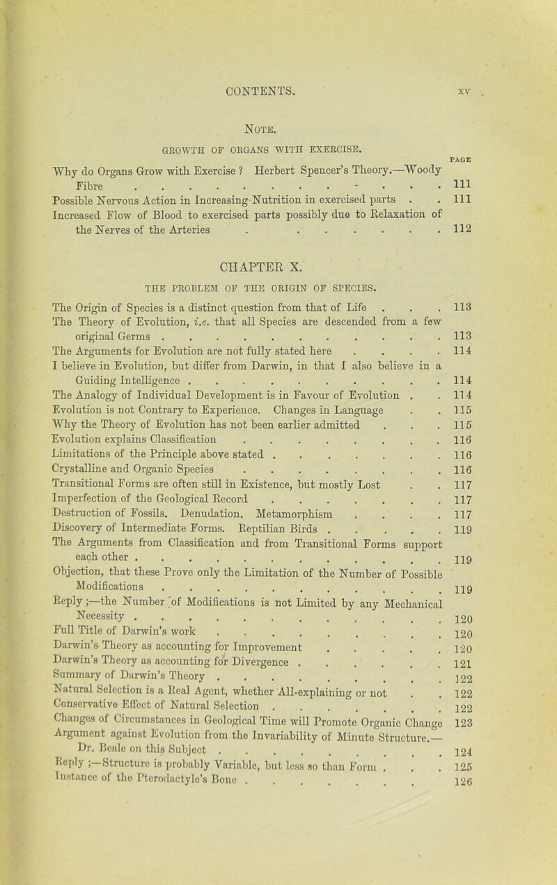 Note. GROWTH OF ORGANS WITH EXERCISE. Why do Organs Grow with Exercise ? Herbert Spencer’s Theory.—Woody Fibre Possible Nervous Action in Increasing Nutrition in exercised parts . Increased Flow of Blood to exercised parts possibly due to Eelaxatiou of the Nerves of the Arteries . ...... CHAPTER X. THE PROBLEM OF THE ORIGIN OF SPECIES. The Origin of Species is a distinct question from that of Life The Theory of Evolution, i.e. that all Species are descended from a few original Germs The Arguments for Evolution are not fully stated here .... I believe in Evolution, but differ from Darwin, in that I also believe in a Guiding Intelligence .......... The Analogy of Individual Development is in Favour of Evolution . Evolution is not Contrary to Experience. Changes in Language Why the Theorj’ of Evolution has not been earlier admitted Evolution explains Classification ........ Limitations of the Principle above stated . . . . . . . Crystalline and Organic Species ........ Transitional Forms are often still in Existence, but mostly Lost Imperfection of the Geological Record ....... Destruction of Fossils. Denudation. Metamorphism .... Discovery of Intermediate Forms. Reptilian Birds The Arguments from Classification and from Transitional Forms support each other Objection, that these Prove only the Limitation of the Number of Possible Modifications Reply;—the Number 'of Modifications is not Limited by any Mechanical Necessity Full Title of Darwin’s work ....... Darwin’s Theory as accounting for Improvement ..... Darwin’s Theory as accounting for Divergence Summary of Darwin’s Theory Natural Selection is a Real Agent, whether All-explaining or not Conservative Effect of Natural Selection Changes of Circumstances in Geological Time will Promote Organic Change Argument against Evolution from the Invariability of Minute Structure.— Dr. Beale on this Subject Reply Structure is ])robably Variable, but Ic.ss so than Form 1 instance of the Ptcrodactylc’s Bone PAGE 111 111 112 113 113 114 114 114 115 115 116 116 116 117 117 117 119 119 119 120 120 120 121 122 122 122 123 124 125 126