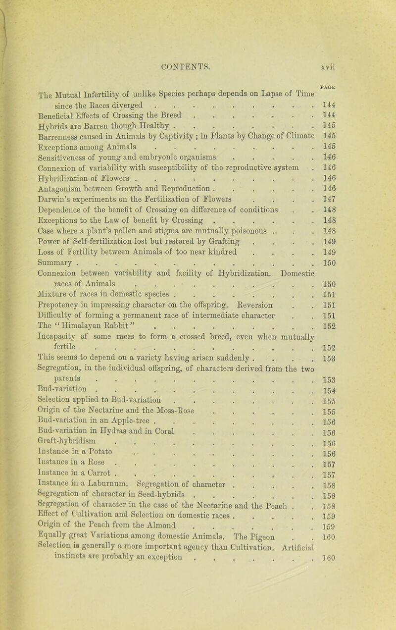 The Mutual Infertility of unlike Species perhaps depends on Lapse of Time since the Races diverged Beneficial Effects of Crossing the Breed Hybrids are Barren though Healthy Ban-enness caused in Animals by Captivity; in Plants by Change of Climate Exceptions among Animals ......... Sensitiveness of young and embryonic organisms ..... Connexion of variability with susceptibility of the reproductive system Hybridization of Flowers .......... Antagonism between Growth and Reproduction Darwin’s experiments on the Fertilization of Flowers .... Dependence of the benefit of Crossing on difference of conditions Exceptions to the Law of benefit by Crossing ...... Case where a plant’s pollen and stigma are mutuaUy poisonous . Power of Self-fertnization lost but restored by Grafting .... Loss of Fertility between Animals of too near kindred .... Summary Connexion between variability and facility of Hybridization. Domestic races of Animals .......... Mixture of races in domestic species Prepotency in impressing character on the offspring. Reversion Difficulty of forming a permanent race of intermediate character The “ Himalayan Rabbit ” Incapacity of some races to form a crossed breed, even when mutually fertile ........... This seems to depend on a variety having arisen suddenly . Segregation, in the individual offspring, of characters derived from the tw( parents Bud-variation Selection applied to Bud-variation Origin of the Nectarine and the Moss-Rose Bud-variation in an Apple-tree . Bud-variation in Hydras and in Coral Graft-hybridism .... Instance in a Potato Instance in a Rose .... Instance in a Carrot .... Instance in a Laburnum. Segregation of character Segregation of character in Seed-hybrids . Segregation of character in the case of the Nectarine and the Peach Effect of Cultivation and Selection on domestic races Origin of the Peach from the Almond Equally great Variations among domestic Animals. The Pigeon Selection is generally a more important agency than Cultivation. Artificii instincts are probably an exception ...... PAOS 144 144 145 145 146 146 146 146 146 147 148 148 148 149 149 160 150 161 151 151 152 152 153 153 154 155 155 156 156 156 156 157 157 158 158 158 159 159 160 160