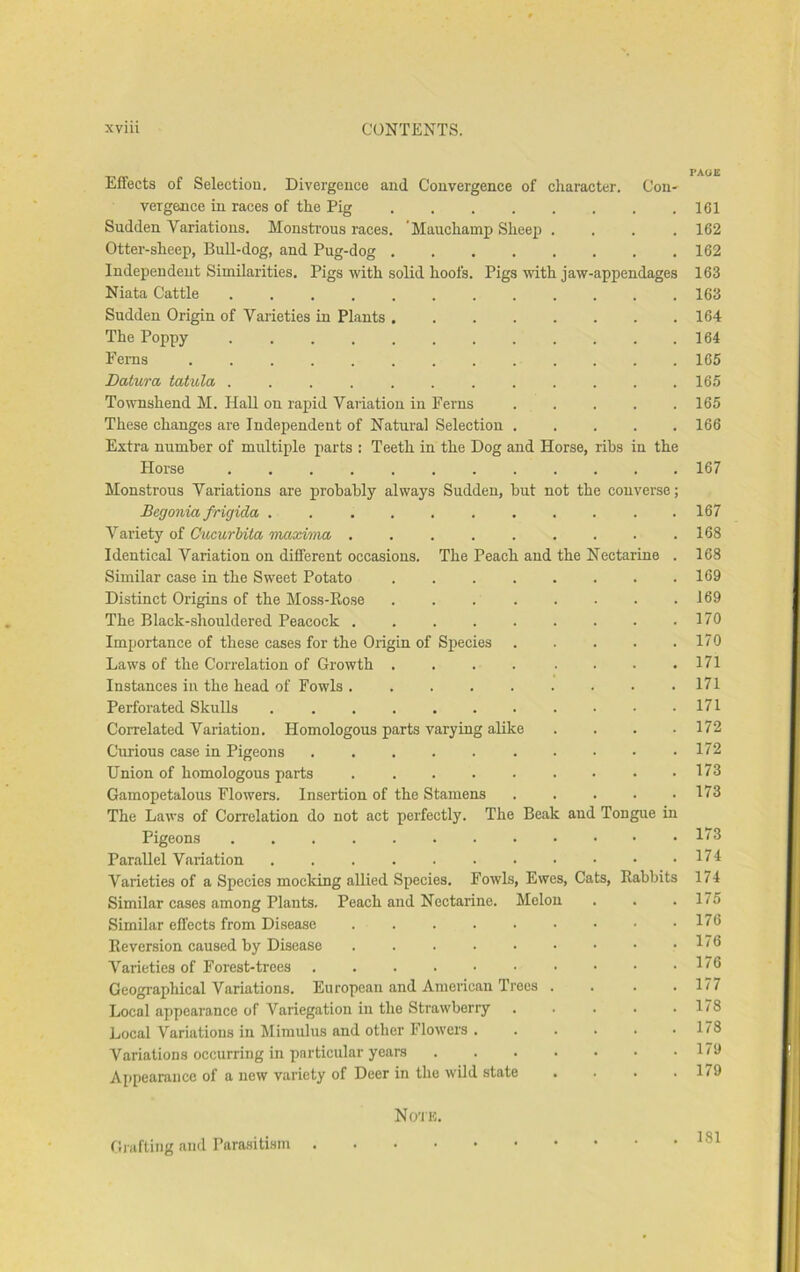 __ _ PAOE Effects of Selection. Divergence and Convergence of cliaracter. Con- vergence in races of the Pig 161 Sndden Variations. Monsti’ous races. 'Mauchamp Sheep .... 162 Otter-sheep, Bnll-dog, and Png-dog 162 Independent Similarities. Pigs with solid hoofs. Pigs with jaw-appendages 163 Niata Cattle ............ 163 Sndden Origin of Varieties in Plants 164 The Poppy . . . . . . . . . . . .164 Ferns ............. 165 Datura tatula ............ 165 Townshend M. HaU on rapid Variation in Ferns . . . . .165 These changes are Independent of Natural Selection 166 Extra number of multiple parts : Teeth in the Dog and Horse, ribs in the Horse 167 Monstrous Variations are probably always Sudden, but not the converse; Begonia frigida ........... 167 Variety of Cucurhita maxvma . . . . . . . . .168 Identical Variation on different occasions. The Peach and the Nectarine . 168 Similar case in the Sweet Potato 169 Distinct Origins of the Moss-Eose . . . . . . . .169 The Black-shouldered Peacock . . . 170 Importance of these cases for the Origin of Species . . . . .170 Laws of the Correlation of Growth .... .... 171 Instances in the head of Fowls. . . . . . • • .171 Perforated Skulls • • .171 Correlated Variation. Homologous parts varying ahke .... 172 Curious case in Pigeons 172 Union of homologous parts 173 Gamopetalons Flowers. Insertion of the Stamens 173 The Laws of Correlation do not act perfectly. The Beak and Tongue in Pigeons . . . .1/3 Parallel Variation 174 Varieties of a Species mocking allied Species. Fowls, Ewes, Cats, Eabbits 174 Similar cases among Plants. Peach and Nectarine. Melon . . .175 Similar effects from Disease 176 Keversion caused by Disease 176 Varieties of Forest-trees 1^6 Geographical Variations. European and American Trees .... 177 Local appearance of Variegation in the Strawberry . . . . .178 Local Variations in Mimulus and other Flowers 178 Variations occurring in particular years 179 Appearance of a new variety of Deer in the wild state . . . .179 No'I'K. Giiifting and Parasitism