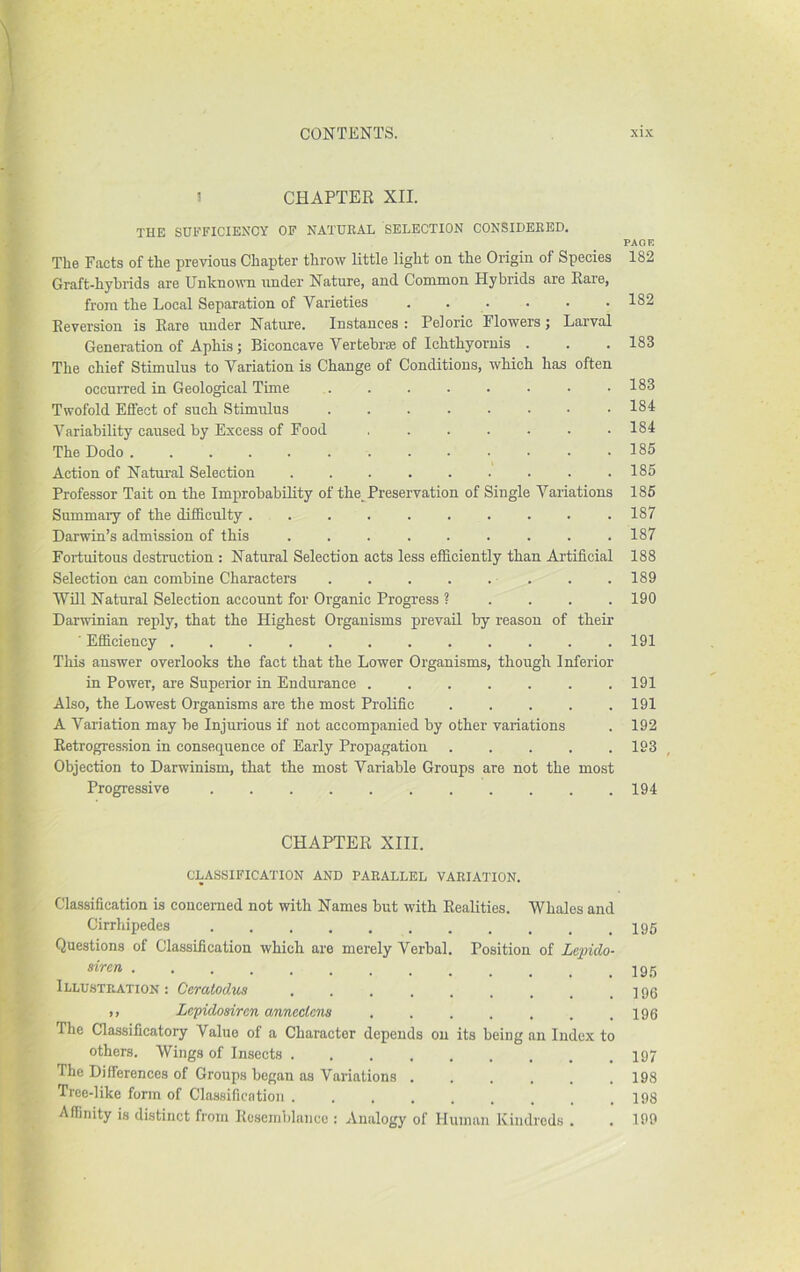 1 CHAPTER XII. THE SUEFICIENCY OF NATUKAL SELECTION CONSIDEKED. The Facts of the previous Chapter throw little light on the Origin of Species Graft-hybrids are Unknown under Nature, and Common Hybrids are Rare, from tlie Local Separation of Varieties . . . Reversion is Rare nnder Nature. Instances : Peloric Flowers; Larval Generation of ApLis; Biconcave Vertebrae of Ichtliyoruis . The chief Stimulus to Variation is Change of Conditions, which has often occurred in Geological Time Twofold Effect of such Stimulus Variability caused by Excess of Food ....... The Dodo Action of Natoal Selection . Professor Tait on the Improbability of the. Preservation of Single Variations Summary of the difficulty Darwin’s admission of this ......... Fortuitous destruction : Natural Selection acts less efficiently than Artificial Selection can combine Characters . . . . . . ■Will Natural Selection account for Organic Progress ? . . . . Darwinian reply, that the Highest Organisms prevail by reason of their ■ Efficiency This answer overlooks the fact that the Lower Organisms, though Inferior in Power, are Superior in Endurance ....... Also, the Lowest Organisms are the most Prolific A Variation may be Injurious if not accompanied by other variations Retrogression in consequence of Early Propagation Objection to Darwinism, that the most Variable Groups are not the most Progressive ........... CHAPTER XIII. CLASSIFICATION AND PABALLEL VAEIATION. Classification is concerned not with Names but with Realities. Whales and Cirrhipedes Questions of Classification which are merely Verbal. Position of Lepido- siren Illustration : Ceratodus ,, LeTpidosircn anncctcns ....... The Classificatory Value of a Character depends on its beiug an Index to others. Wings of Insects The Differences of Groups began as Variations ...... Tree-like form of Classification ......... Affinity is distinct from Rcseinijlaiicc : Analogy of Human Kindreds . PAOR 182 182 183 183 184 184 185 185 185 187 187 188 189 190 191 191 191 192 193 194 195 195 196 196 197 198 198 199