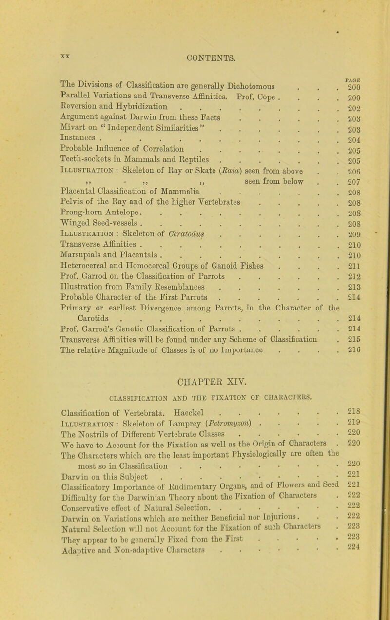 The Divisions of Classification are generally Dichotomous Parallel Variations and Transverse Affinities. Prof. Cope . Reversion and Hybridization ....... Argument against Darwin from these Facts .... Mivart on “Independent Similarities” Instances ........... Probable Influence of Correlation Teeth-sockets in Mammals and ReptUes ..... Illusteation : Skeleton of Ray or Skate (Raia) seen from above I) - )) 1, seen from below Placental Classification of Mammalia Pelvis of the Ray and of the higher Vertebrates Prong-horn Antelope.... Winged Seed-vessels .... Illusteation : Skeleton of Geratodus Transverse Affinities .... Marsupials and Placentals . Heterocercal and Homocercal Groups of Ganoid Fishes Prof. Gan-od on the Classification of Parrots Illustration from Family Resemblances Probable Character of the First Parrots Primary or earRest Divergence among Parrots, in Carotids ....... Prof. Garrod's Genetic Classification of Parrots . Transverse Affinities wUl be found under any Scheme of Classification The relative Magnitude of Classes is of no Importance the Character of the CHAPTER XIV. classification and the fixation of chaeactebs. Classification of Vertebrata. Haeckel Illusteation : Skeleton of Lamprey (Petromyzon) The Nostrils of Different Vertebrate Classes We have to Account for the Fixation as well as the Origin of Characters The Characters which are the least important Physiologically are often the most so in Classification . Darwin on this Subject Classificatory Importance of Rudimentary Organs, and of blowers and Seed Difficulty for the Darwinian Theory about the Fixation of Characters Conservative effect of Natural Selection Darwin on Variations which are neither Beneficial nor Injurious. Natural Selection will not Account for the Fixation of such Characters They appear to be generally Fixed from the First . . • • • Adaptive and Non-adaptive Characters PAGE 200 200 202 203 203 204 205 205 206 207 208 208 208 208 209 210 210 211 212 213 214 214 214 215 216 218 219 220 220 220 221 221 222 222 222 223 223 224