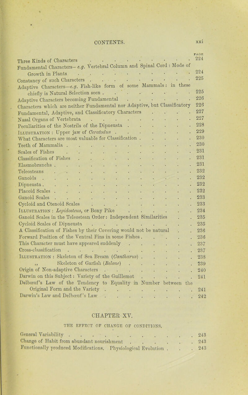 PACK Three Kinds of Characters 224 Fundamental Characters- e.g. Vertebral Column and Spinal Cord : Mode of Growth in Plants 224 Constancy of such Characters 22.5 Adaptive Characters—e.g^. Fish-like form of some Mammals : in these chiefly is Natural Selection seen . . ' 225 Adaptive Characters becoming Fundamental 226 Characters which are neither Fundamental nor Adaptive, but Classificatory 226 Fundamental, Adaptive, and Classificatory Characters .... 227 Nasal Organs of Vertebrata 227 Peculiarities of the Nostrils of the Dipneusta 228 Illustration : Upper jaw of Geratodxi^s 229 What Characters are most valuable for Classification ..... 230 Teeth of Mammalia . 230 Scales of Fishes 231 Classification of Fishes .......... 231 Elasmobranchs ............ 231 Teleosteans ............ 232 Ganoids ............. 232 Dipneusta............. 232 Placoid Scales . 232 Ganoid Scales 233 Cycloid and Ctenoid Scales . 233 Illustration : Lepidosteus, or Bony Pike 234 Ganoid Scales in the Teleostean Order: Independent Similarities . . 235 Cycloid Scales of Dipneusta 235 A Classification of Fishes by their Covering would not be natural . . 236 FoiTvard Position of the Ventral Fins in some Fishes ..... 236 This Character must have appeared suddenly 237 Cross-clas.sification . 237 Illustr.ltion : Skeleton of Sea Bream {Gcmtlmrus) 238 ,, Skeleton of Garfish {Belone) ...... 239 Origin of Non-adaptive Characters 240 Darwin on this Subject: Variety of the Guillemot 241 Delbceuf’s Law of the Tendency to Equality in Number between tlie Original Form and the Variety 241 Darwin’s Law and Delbrenf’s Law 242 CHAPTER XV. the effect of change of conditions. General Variability 243 Change of Habit from abundant nourishment 243 Functionally produced Modifications. Physiological Evolution . . . 243