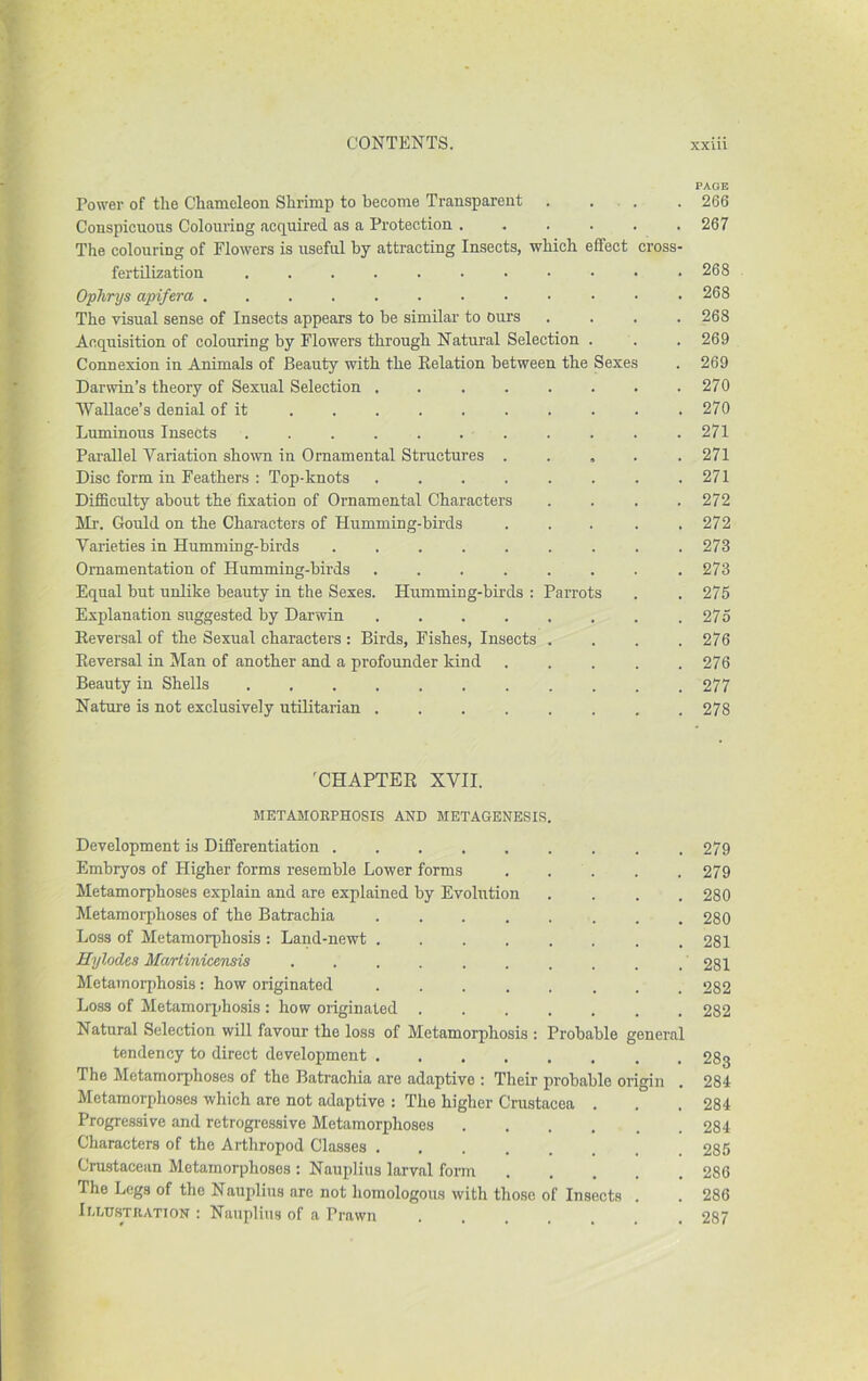 Power of tlie Chameleon Shrimp to become Transparent . ... Conspicuous Colouring acquired as a Protection ...... The colouring of Flowers is useful by attracting Insects, which effect crosS' fertilization Ophrys apifera . The visual sense of Insects appears to be similar to ours . . . , Acquisition of colouring by Flowers through Natural Selection . Connexion in Animals of Beauty with the Kelation between the Sexes Darwin’s theory of Sexual Selection . Wallace’s denial of it ......... Luminous Insects ........... Parallel Variation shown in Ornamental Structures . . , . Disc form in Feathers : Top-knots ....... Difficulty about the fixation of Ornamental Characters . . . , Ml'. Gould on the Characters of Humming-birds .... Varieties in Humming-birds Ornamentation of Humming-birds ....... Equal but unlike beauty in the Sexes. Humming-birds : Parrots Explanation suggested by Darwin Eeversal of the Sexual characters : Birds, Fishes, Insects . Eeversal in Man of another and a profounder kind .... Beauty in Shells Nature is not exclusively utilitarian . 'CHAPTER XVII. METAMORPHOSIS AND METAGENESIS. Development is Differentiation Embryos of Higher forms resemble Lower forms ..... Metamorphoses explain and are explained by Evolution .... Metamorphoses of the Batrachia ........ Loss of Metamorphosis : Land-newt ........ Hylodes Martinicensis Metamorphosis: how originated ........ Loss of Metamorphosis : how originated Natural Selection will favour the loss of Metamorphosis : Probable general tendency to direct development The Metamorphoses of the Batrachia are adaptive : Their probable origin Metamorphoses which are not adaptive : The higher Crustacea . Progressive and retrogressive Metamorphoses ...... Characters of the Arthropod Classes Crustacean Metamorphoses ; Nauplius larval form The Legs of the Nauplius are not homologous with those of Insects . lu-usTnATiON : Nauplius of a Prawn PAGE 266 267 268 268 268 269 269 270 270 271 271 271 272 272 273 273 275 275 276 276 277 278 279 279 280 280 281 281 282 282 283 284 284 284 285 286 286 287