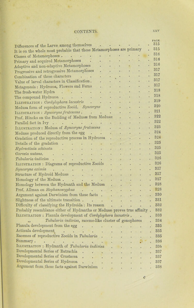 Difierences of the Larvaj among themselves . . • • • It is on the whole most probable that these Metamorphoses are primaiy Classes of Metamoi-phoses Primary and acquired Metamorphoses Adaptive and non-adaptive Metamorphoses Progressive and retrogressive Metamorphoses , . . • • Combination of these characters . . . • ^ • Value of larval characters in Classification Metagenesis : Hydrozoa, Flowers and Ferns The fresh-water Hydra The compound Hydrozoa Illxtstkation : Cordylophora lacuslris . . . Medusa form of reproductive Zooid. Syncoryne .... iLLtr.sTEATiON : Syncoryne fndescens Prof. Hincks on the Budding of Medusas from Medusae Parallel fact in Ivy Illustration : Medusa of Syncoryne fruteseens .... Medusae produced directly from the egg Gradation of the reproductive process in Hydrozoa .... Details of the gradation Hydractinia echinata ......... Garveia nutans. Tvhularia ivdivisa Illustration : Diagrams of reproductive Zooids .... Syncoryne exvmia Structure of Hydroid Medusae Homology of the Medusa Homology between the Hydranth and the Medusa .... Prof. Allman on Stephanoscyphus Argument against Darwinism from these facts Slightness of the ultimate transition Difficulty of classifying the Hydroida ; Its reason .... Probably resemblance either of Hydranths or Medusae proves true affinity Illustration : Planula development of Cordylophxrra lacustris . ,, Tubularia indivisa, raceme-like cluster of gonophores Planula development from the egg Actinula development Racemes of reproductive Zooids in Tulmlaria Summary Illustration : Hydranth of Tuhularia indivisa .... Developmental Series of Batrachia Developmental Series of Crustacea Developmental Series of Hydrozoa Argument from .these facts against Darwinism PAGE 315 315 316 316 316 317 317 317 317 318 318 319 320 321 322 322 323 324 324 325 325 325 326 326 327 327 327 328 328 330 331 332 332 333 334 335 335 335 336 336 337 337 337 388 C