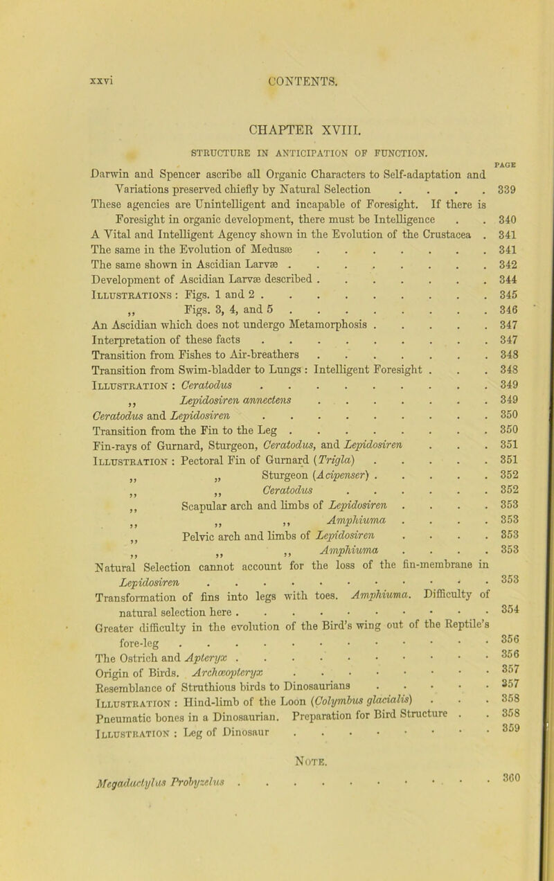 CHAPTER XVIII. STRUCTURE IN ANTICIPATION OF FUNCTION. Darwin and Spencer ascribe all Organic Characters to Self-adaptation and Variations preserved chiefly by Natural Selection .... These agencies are Unintelligent and incapable of Foresight. If there is Foresight in organic development, there must be Intelligence A Vital and Intelligent Agency shown in the Evolution of the Crustacea . The same in the Evolution of Medusae The same shown in Ascidian Larvae Development of Ascidian Larvae described Illustrations : Figs. 1 and 2 ,, Piss* 3, 4, and 5 An Ascidian which does not undergo Metamorphosis ..... Interpretation of these facts Transition from Fishes to Air-breathers ....... Transition from Swim-bladder to Lungs : Intelligent Foresight . Illustration : Ceratodvs ,, Lepidosiren anriectens Ceraiodus and Lepidosiren Transition from the Fin to the Leg Fin-rays of Gurnard, Sturgeon, Ceratodus, and Lepidosiren Illustration : Pectoral Fin of Gurnard {Trigla) ,, „ Sturgeon {Acipenser) ,, ,, Ceratodus ,, Scapular arch and limbs of Xejjfrfosfrere . . . . j ,, ,, Amphiuma . . . . ,, Pelvic arch and limbs of Lepidosiren .... ,, AinpJvivma . . . . Natural Selection cannot account for the loss of the fin-membrane in Lepidosiren . Transformation of fins into legs with toes. Amphiuma. Difficulty of natural selection here Greater difficulty in the evolution of the Bird’s wing out of the Reptile s fore-leg Tlie Ostrich and Apteryx Origin of Ends. Archceopteryx Resemblance of Struthious birds to Dinosaurians Illustration : Hind-limb of the Loon (Colymbus glacialis) Pneumatic bones in a Dinosaurian. Preparation for Bird Structure . Illustration : Leg of Dinosaur PAGE 339 340 341 341 342 344 345 346 347 347 348 348 349 349 350 350 351 351 352 352 353 353 353 353 353 354 356 356 357 357 358 358 359 Megadartylus Prohjzelus . Note. 360