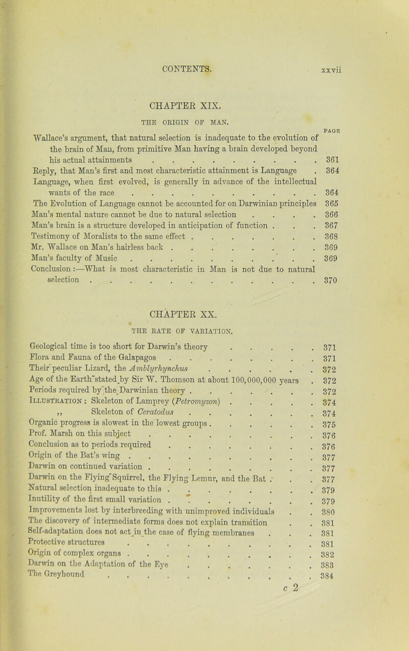 CHAPTEE XIX. THE ORIGIN OF MAN. Wallace’s argument, that natural selection is inadequate to the evolution of the hrain of Man, from primitive Man having a brain developed beyond his actual attainments ......... Reply, that Man’s first and most characteristic attainment is Language Language, when first evolved, is generally in advance of the intellectual wants of the raee .......... 'The Evolution of Language cannot be accounted for on Darwinian principles Man’s mental nature cannot be due to natural selection .... Man’s brain is a structure developed in anticipation of function . Testimony of Moralists to the same effect Mr. Wallace on Man’s hairless back ........ Man’s faculty of Music Conclusion:—What is most characteristic in Man is not due to natural selection CHAPTER XX. THE RATE OF VARIATION. Geological time is too short for Darwin’s theory Plora and Fauna of the Galapagos TheiFpeculiar Lizard, the Amblyrhynclius Age of the Earth'stated^by Sir W. Thomson at about 100,000,000 years Periods required by’^the^Darwinian theory .... Illustration ; Skeleton of Lamprey (J^etromyzon) ,, Skeleton of Ceratodus .... Organic progress is slowest in the lowest groups . Prof. Marsh on this subject Conclusion as to periods required Origin of the Bat’s wing Darwin on continued variation Darwin on the Flying'Squirrel. the Flying Lemur, and the Bat Natural selection inadequate to this ..... Inutility of the first small variation . T . . . Improvements lost by interbreeding with unimproved individuals The discovery of intennediate forms does not explain transition Self-adaptation does not act^iu the case of flying membranes Protective structures ....... Origin of complex organs Darwin on the Adaptation of the Eye .... Tile Greyhound ........ PAGE 361 364 364 365 366 367 368 369 369 370 371 371 372 372 372 374 374 375 376 376 377 377 377 379 379 380 381 381 381 382 383 384