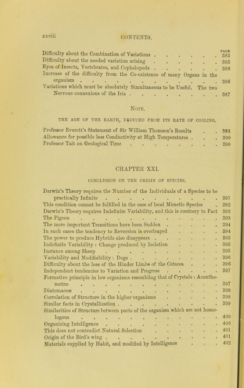 Difficulty about the Combination of Variations ...... 385 Difficulty about the needed variation arising 385 Eyes of Insects, Vertebrates, and Cephalopods ...... 386 Increase of the difficulty from the Co-existence of many Organs in the organism Variations which must be absolutely Simultaneous to be Useful. The two Nervous connexions of the Iris 387 Note. THE AGE OF THE EARTH, DEDUCED FROM ITS RATE OP COOLING. Professor Everett’s Statement of Sir William Thomson’s Eesults . . 388 Allowance for possible less Conductivity at High Temperatures . . . 390 Professor Tait on Geological Time 390 CHAPTER XXL CONCLUSION ON THE ORIGIN OF SPECIES. Darwin’s Theory requires the Number of the Individuals of a Species to be practically Infinite 39T This condition cannot be fulfilled in the case of local Mimetic Species . 392 Darwin’s Theory requires Indefinite Variability, and this is contrary to Fact 393 The Pigeon 393 The more important Transitions have been Sudden 394 In such cases the tendency to Reversion is overleaped .... 394 The power to produce Hybrids also disappears 395 Indefinite Variability : Change produced by Isolation .... 395 Instance among Sheep 395 Variability and Modifiability : Dogs 396 Difficulty about the loss of the Hinder Limbs of the Cetacea . . . 396 Independent tendencies to Variation and Progress 397 Formative principle in low organisms resembling that of Crystals : Acantho- metra? 397 Diatomaceae 393 Correlation of Structure in the higher organisms 398 Similar facts in Crystallization 399 Similarities of Structure behveen parts of the organism which are not homo- logous 400 Organizing Intelligence 400 This does not contradict Natural Selection 401 Origin of the Bird’s wing 401 Materials supplied by Habit, and modified by Intelligence . . . 402