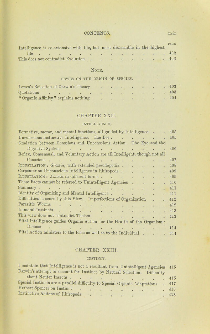 PAGE Intelligence is co-extensive with life, but most discernible in the highest life 402 This does not contradict Evolution 403 Note. LEWES ON THE OEIGIN OF SPECIES. Lewes’s Eejection of Darwin’s Theory 403 Quotations 403 “ Organic Affinity ” explains nothing .404 CHAPTEE XXII. INTELLIGENCE.. Formative, motor, and mental functions, all guided by Intelligence . . 405 Unconscious instinctive Intelligence. The Bee ...... 405 Gradation between Conscious and Unconscious Action. The Eye and the Digestive System 406 Eeflex, Consensual, and Voluntary Action are all Intelligent, though not all Conscious ............ 407 Illustration : Oromia, with extended pseudopodia ..... 408 Carpenter on Unconscious Intelligence in Ehizopods ..... 409 Illustration : Amceba in different forms ....... 409 These Facts cannot be referred to Unintelligent Agencies .... 410 Summary .411 Identity of Organizing and Mental Intelligence 411 Difficulties lessened by this View. Imperfections of Organization . .412 Parasitic Worms 412 Immoral Instincts ........... 413 This view does not contradict Theism ....... 413 Vital Intelligence guides Organic Action for the Health of the Organism : Disease Vital Action ministers to the Eace as well as to the Individual . . .414 CHAPTER XXIII. INSTINCT. I maintain that Intelligence is not a reiaultant from Unintelligent Agencies 415 Danvin’s attempt to account for Instinct by Natural Selection. Difficulty about Neuter Insects 415 Special Instincts are a parallel difficulty to Special Organic Adaptations . 417 Herbert Spencer on Instinct 418 Instinctive Actions of Ehizopods ..... . 418