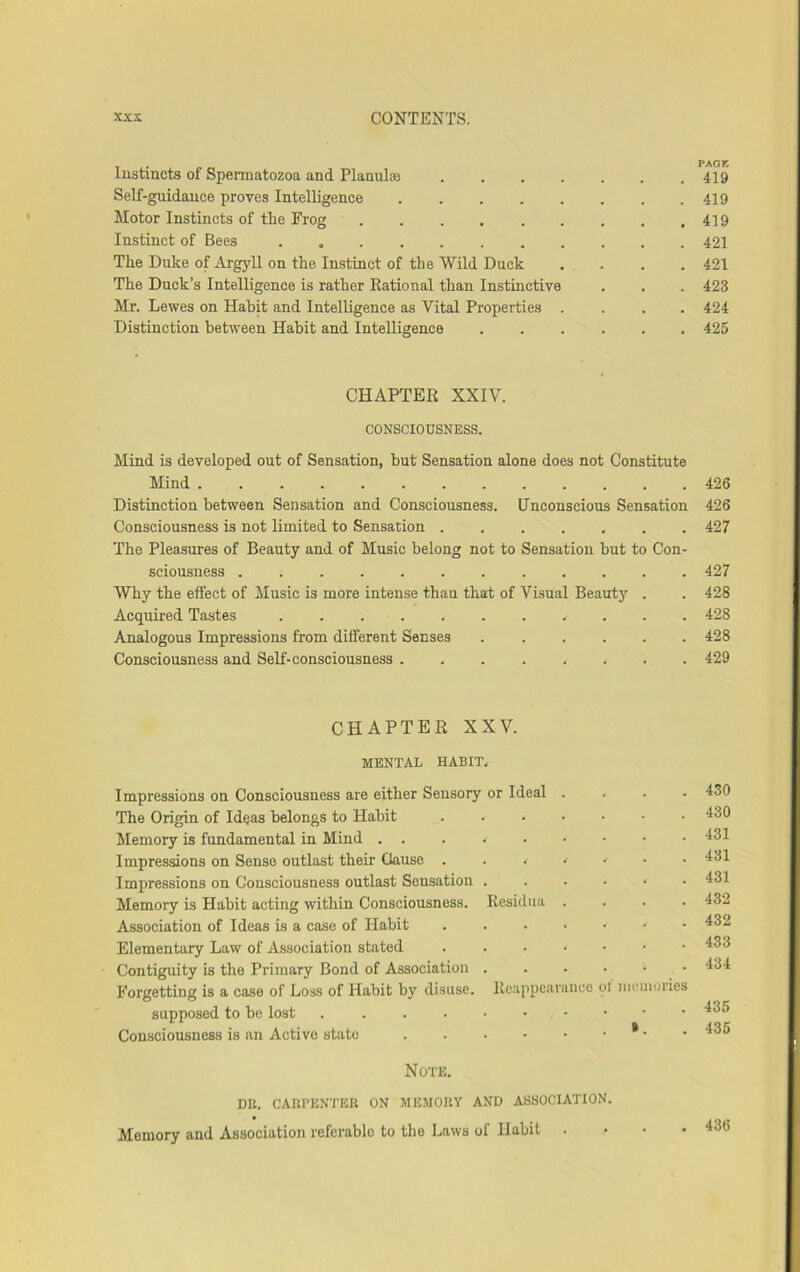 Instincts of Spermatozoa and Planulcc . . . . Self-guidance proves Intelligence . . . . . Motor Instincts of the Frog ...... Instinct of Bees The Duke of Argyll on the Instinct of the Wild Duck The Duck’s Intelligence is rather Rational than Instinctive Mr. Lewes on Habit and Intelligence as Vital Properties . Distinction between Habit and Intelligenee CHAPTER XXIV. CONSCIOUSNESS. Mind is developed out of Sensation, but Sensation alone does not Constitute Mind Distinction between Sensation and Consciousness. Uneonscious Sensation Consciousness is not limited to Sensation ....... The Pleasures of Beauty and of Music belong not to Sensation but to Con- sciousness Why the effect of Music is more intense than that of Visual Beauty . Acquired Tastes Analogous Impressions from different Senses Consciousness and SeK-consciousness CHAPTER XXV. MENTAL HABIT. Impressions on Conseiousness are either Sensory or Ideal . . . . The Origin of Ideas belongs to Habit Memory is fundamental in Mind ... * Impressions on Sense outlast their Cause . . . ^ • Impressions on Consciousness outlast Sensation ...••• Memory is Habit acting within Consciousness. Residua .... Association of Ideas is a case of Habit Elementary Law of Association stated Contiguity is the Primary Bond of Association Forgetting is a case of Loss of Habit by disuse. Reappearance ol memories supposed to be lost . ...•••••• Consciousness is an Active state * • Note. DB. CAUl’ENTER ON ME.UOIIY AND ASSOCIATION. Memory and Association referable to the Laws of Habit . PAOK 419 419 419 421 421 423 424 425 426 426 427 427 428 428 428 429 430 430 431 431 431 432 432 433 434 435 435 436