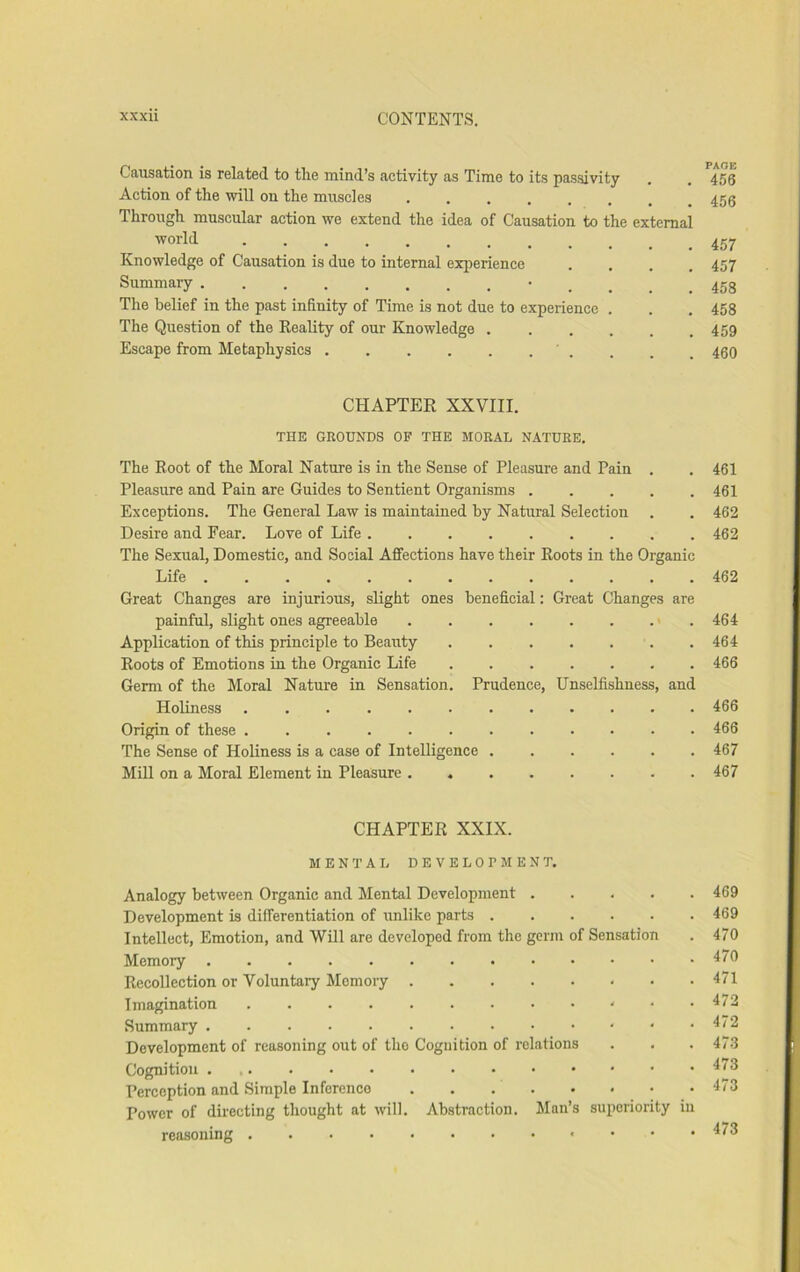 Causation is related to the mind’s activity as Time to its pas.sivity . . 456 Action of the will on the muscles 456 Through muscular action we extend the idea of Causation to the external world Knowledge of Causation is due to internal experience . . . ,457 Summary • 458 The belief in the past infinity of Time is not due to experience . . . 458 The Question of the Reality of our Knowledge . . . . . .459 Escape from Metaphysics . . , 450 CHAPTER XXVIII. THE GROUNDS OF THE MORAL NATURE, The Root of the Moral Nature is in the Sense of Pleasure and Pain . . 461 Pleasure and Pain are Guides to Sentient Organisms 461 Exceptions. The General Law is maintained by Natural Selection . . 462 Desire and Fear. Love of Life 462 The Sexual, Domestic, and Social Affections have their Roots in the Organic Life 462 Great Changes are injurious, slight ones beneficial: Great Changes are painful, slight ones agreeable 464 Application of this principle to Beauty 464 Roots of Emotions in the Organic Life 466 Germ of the Moral Nature in Sensation. Prudence, Unselfishness, and Holiness 466 Origin of these ............ 466 The Sense of Holiness is a case of Intelligence 467 Mill on a Moral Element in Pleasure 467 CHAPTER XXIX. MENTAL DEVELOPMENT. Analogy between Organic and Mental Development 469 Development is differentiation of unlike parts 469 Intellect, Emotion, and Will are developed from the germ of Sensation . 470 Memory 470 Recollection or Voluntary Memory 471 Imagination • .473 Summary 472 Development of reasoning out of the Cognition of relations . . . 47-3 Cognition 473 Perception and Simple Inference 473 Power of directing thought at will. Abstraction. Man’s superiority in reasoning 473