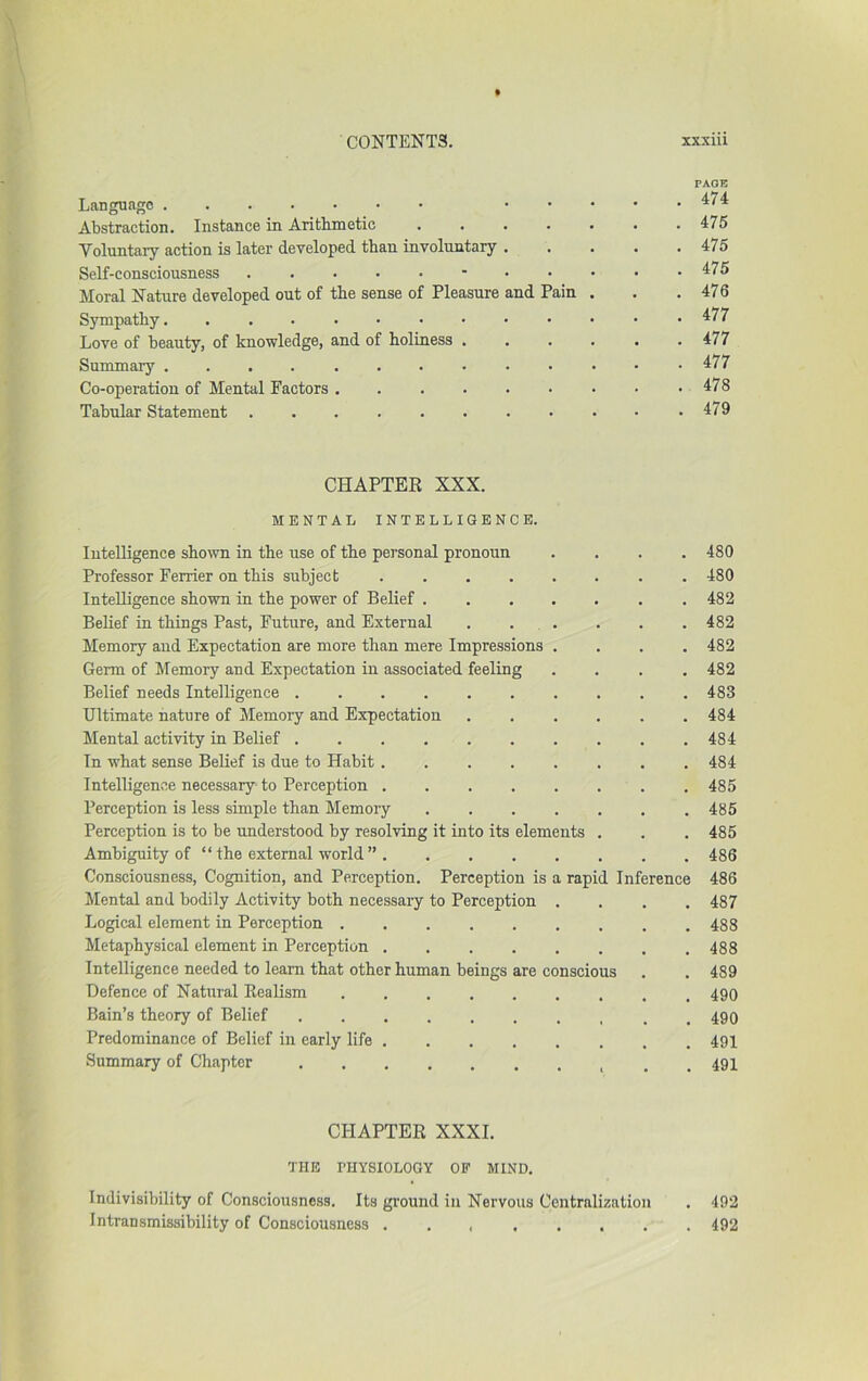 PAGE Language Abstraction. Instance in Arithmetic 475 Voluntary action is later developed than involuntary 475 Self-consciousness - ^75 Moral Nature developed out of the sense of Pleasure and Pain . . .476 Sympathy. 477 Love of beauty, of knowledge, and of holiness , . . . . .477 Summary 477 Co-operation of Mental Factors 478 Tabular Statement .479 CHAPTER XXX. MENTAL INTELLIGENCE. Intelligence shown in the use of the personal pronoun .... 480 Professor Ferrier on this subject 480 Intelligence shown in the power of Belief 482 Belief in things Past, Future, and External . . . . . .482 Memory and Expectation are more than mere Impressions .... 482 Germ of Memory and Expectation in associated feeling .... 482 Belief needs Intelligence 483 Ultimate nature of Memory and Expectation 484 Mental activity in Belief 484 In what sense Belief is due to Habit 484 Intelligence necessary to Perception 485 Perception is less simple than Memory 485 Perception is to be understood by resolving it into its elements . . . 485 Ambiguity of “ the external world ” 486 Consciousness, Cognition, and Perception. Perception is a rapid Inference 486 Mental and bodily Activity both necessary to Perception .... 487 Logical element in Perception 488 Metaphysical element in Perception 488 Intelligence needed to learn that other human beings are conscious . . 489 Defence of Natural Realism 490 Bain’s theory of Belief 490 Predominance of Belief in early life 491 Summary of Chapter . .491 CHAPTER XXXI. THE THYSIOLOGY OF MIND. Indivisibility of Consciousness. Its ground in Nervous Centralization . 492 Intransmissibility of Consciousness . . 492