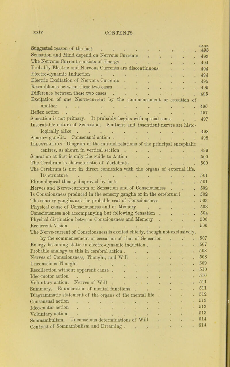 Suggested reason of the fact Sensation and Mind depend on Nervous Currents ..... The Nervous Current consists of Energy Probably Electric and Nervous Currents are discontinuous Electro-dynamic Induction Electric Excitation of Nervous Currents Resemblance between these two cases ....... Difference between these two cases ........ Excitation of one Nerve-current by the commencement or cessation of another . . . . Reflex action ............ Sensation is not primary. It probably begins with special sense Inscrutable nature of Sensation, Sentient and insentient nerves are histo- logically alike Sensory ganglia. Consensual action ........ Illusteation : Diagram of the mutual relations of the principal encephalic centres, as shown in vertical section . . . Sensation at first is only the guide to Action ...... The Cerebrum is characteristic of Vertebrata PAGE 493 493 494 494 494 495 495 495 496 497 497 498 498 499 500 500 The Cerebrum is not in direct connexion with the organs of external life. Its structure 501 Phrenological theory disproved by facts 501 Nerves and Nerve-currents of Sensation and of Consciousness . . . 502 Is Consciousness produced in the sensory ganglia or in the cerebrum ? . 502 The sensory ganglia are the probable seat of Consciousness . . . 503 Physical cause of Consciousness and of Memory 503 Consciousness not accompanying but following Sensation .... 504 Physical distinction between Consciousness and Memory .... 506 Recurrent Vision . 506 The Nerve-current of Consciousness is excited chiefly, though not exclusively. by the commencement or cessation of that of Sensation . . . 507 Energy becoming static in electro-dynamic induction 507 Probable analogy to this in cerebral action 508 Nerves of Consciousness, Thought, and AVill 508 Unconscious Thought 509 Recollection without apparent cause . . 510 Ideo-motor action 510 Voluntary action. Nerves of Will . 511 Summary.—Enumeration of mental functions 511 Diagrammatic statement of the oi'gans of the mental life .... 512 Consensual action . . . . 513 Ideo-motor action 513 Voluntary action . . . 513 Somnambulism. Unconscious detenninations of Will .... 514 Contrast of Somnambulism and Dreaming 514