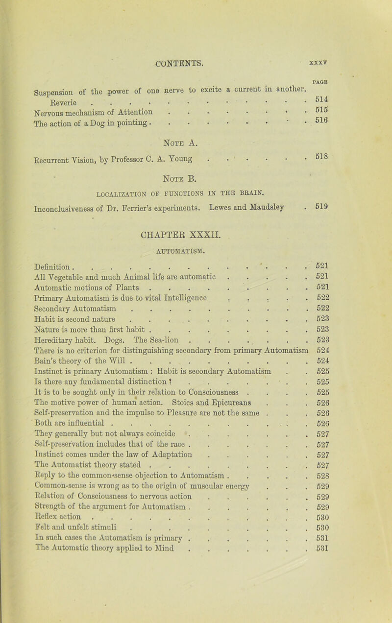 Suspension of the power of one nerve to excite a current in another. Keverie Nervous mechanism of Attention The action of a Dog in pointing ' • PAGE 614 615 616 Note A. Recurrent Vision, hy Professor C. A. Young . . • Note B. LOCALIZATION OF FUNCTIONS IN THE BRAIN. Inconclusiveness of Dr. Perrier’s expei-iments. Lewes and MauJsley . 618 . 619 CHAPTER XXXII. AUTOMATISM. Definition ' . . . 521 All Vegetable and much Animal life are automatic 521 Automatic motions of Plants 521 Primary Automatism is due to vital Intelligence ..... 522 Secondary Automatism 522 Habit is second nature 523 Nature is more thau first habit 523 Hereditary habit. Dogs. The Sea-lion . . . . . . .523 There is no criterion for distinguishing secondary from primary Automatism 524 Bain’s theory of the Will 524 Instinct is primary Automatism : Habit is secondary Automatism . . 525 Is there any fundamental distinction ^ . 525 It is to be sought only in their relation to Consciousness .... 525 The motive power of human action. Stoics and Epicureans . . . 526 Self-preservation and the impulse to Pleasure are not the same . . . 526 Both are influential 626 They generally but not always coincide ....... 527 Self-preservation includes that of the race 527 Instinct comes under the law of Adaptation ...... 527 The Automatist theory stated 627 Reply to the common-'sense objection to Automatism 628 Common-sense is ivTong as to the origin of muscular energj' . . . 529 Relation of Consciousness to nervous action 629 Strength of the argument for Automatism ....... 629 Reflex action 530 Felt and unfelt stimuli 630 In such cases the Automatism is primary 631 The Automatic theory applied to Mind 531