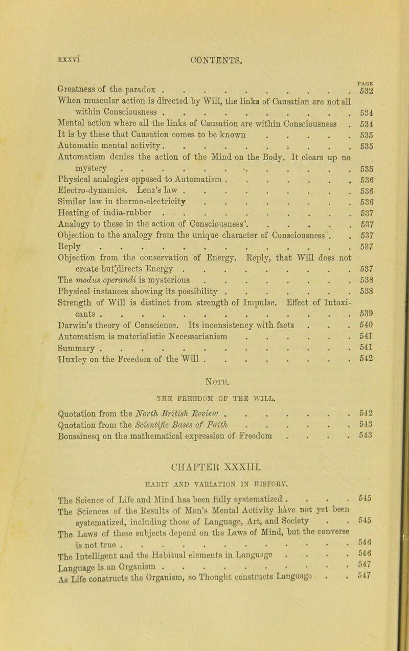 Greatness of the paradox 53a When muscular action is directed by Will, the links of Causation are not all within Consciousness 534 Mental action where all the links of Causation are within Consciousness . 534 It is by these that Causation comes to be known 535 Automatic mental activity 535 Automatism denies the action of the Mind on the Body, It clears up no mystery 535 Physical analogies opposed to Automatism 536 Electro-dynamics, Lenz’s law 536 Similar law in thermo-electricity 536 Heating of india-rubber 537 Analogy to these in the action of Consciousness' 537 Objection to the analogy from the unique character of Consciousness’. , 537 Keply 537 Objection from the conservation of Energy. Eeply, that WiU does not create but^directs Energy . . . . . . . . .537 The modus operasidi is mysterious 538 Physical instances showing its possibility 538 Strength of Will is distinct from strength of Impulse. Effect of Intoxi- cants 539 Darwin’s theory of Conscience. Its inconsistency with facts . . . 540 Automatism is materialistic Necessarianism 541 Summary 541 Huxley on the Freedom of the Will 542 Note. THE FREEDOM OF THE WILL. Quotation from the North British Review 542 Quotation from the Scientific Bases of Faith 543 Boussinesq on the mathematical expression of Freedom .... 543 CHAPTEK XXXIII. HABIT AND VARIATION IN HISTORY. The Science of Life and Mind has been fully systematized .... 545 The Sciences of the Kesults of Man’s Mental Activity hive not yet been systematized, including those of Language, Art, and Society . . 545 The Laws of these subjects depend on the Laws of Mind, but the converse is not true ^^5 The Intelligent and the Habitual elements in Langungo . . . .546 Language is an Organism 547 As Life constructs the Organism, so Thouglit consti-ucts Language , . 547