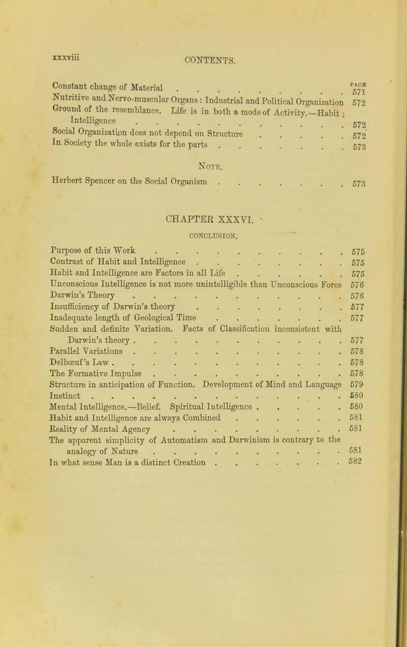 Constant change of Material Nutritive and Nervo-muscular Organs: Industrial and Political Organization Ground of the resemblance. Life is in both a mode of Activity.—Habit; Intelligence ...... Social Organization does not depend on Structure In Society the whole exists for the parts ..... PAGE 571 572 572 572 573 Note. Herbert Spencer on the Social Organism . 573 CHAPTER XXXVI. ■ CONCLUSION. Purpose of this Work 575 Contrast of Habit and Intelligence . . 575 Habit and Intelligence are Factors in all Life 575 Unconscious Intelligence is not more unintelligible than Unconscious Force 576 Darwin’s Theory 576 InsuflSiciency of Darwin’s theory 577 Inadequate length of Geological Time 577 Sudden and definite Variation. Facts of Classification inconsistent with Darwin’s theory . . . 577 Parallel Variations 578 Delboeuf’s Law 578 The Formative Impulse 578 Structure in anticipation of Function. Development of Mind and Language 579 Instinct 680 Mental Intelligence.—Belief. Spiritual Intelligence 580 Habit and Intelligence are always Combined ...... 581 Reality of Mental Agency 581 The apparent simplicity of Automatism and Darwinism is contrary to the analogy of Nature 581 In what sense Man is a distinct Creation 582