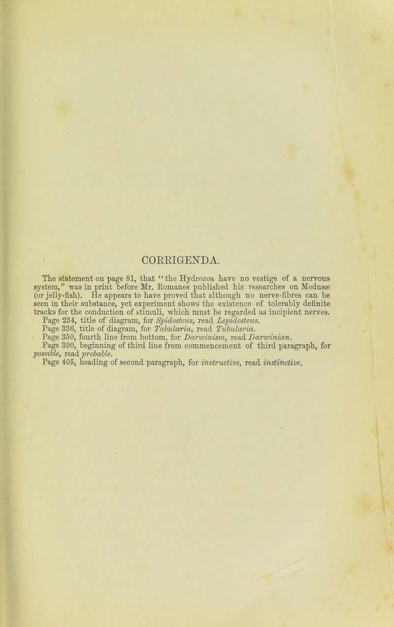 COERIGENDA. The statement on page 81, that “the Hydrnzoa have no vestige of a nervous system,” was in print before Mr. Eomanes published his researches on Medus® (or jeUy-fish). He appears to have proved that although no nerve-fibres can be seen in their substance, yet experiment shows the existence of tolerably definite tracks for the conduction of stimuli, which must be regarded as incipient nerves. Page 234, title of diagram, for Spidosteus, read Lepidosteus. Page 336, title of diagram, for Tahularia, read Tubndaria. Page 350, fourth line from bottom, for Darwinism, read Darwinian. Page 390, beginning of third line from commencement of third paragraph, for possible, read probable. Page 405, heading of second paragraph, for instructive, read instinctive.