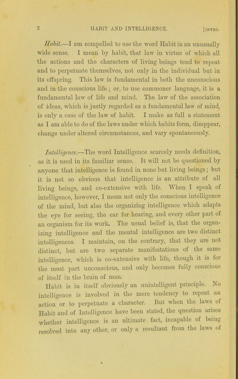 0 Habit.—I am compelled to use the word Habit in an unusually wide sense. I mean by habit, that law in virtue of which all the actions and the characters of living beings tend to repeat and to perpetuate themselves, not only in the individual but in its offspring. This law is fundamental in both the unconscious and in the conscious life ; or, to use commoner language, it is a fundamental law of life and mind. The law of the association of ideas, which is j ustly regarded as a fundamental law of mind, is only a case of the law of habit. I make as full a statement as I am able to do of the laws under which habits form, disappear, change under altered circumstances, and vary spontaneously. Intelligence.—The word Intelligence scarcely needs definition, as it is used in its familiar sense. It will not be questioned by anyone that intelligence is found in none but living beings; but it is not so obvious that intelligence is an attribute of all living beings, and co-extensive with life. When I speak of intelligence, however, I mean not only the conscious intelligence of the mind, but also the organizing intelligence which adapts the eye for seeing, the ear for hearing, and every other part of an organism for its worlc Tlie usual belief is, that the organ- izing intelligence and the mental intelligence are two distinct intelligences. I maintain, on the contrary, that they are not distinct, but are two separate manifestations of the same intellio-ence, which is co-extensive with life, though it is for the most part unconscious, and only becomes fully conscious of itself in the brain of man. Habit is in itself obviously an unintelligent principle. No intelligence is involved in the mere tendency to repeat an action or to perpetuate a character. But when the laws of Habit and of Intelligence have been stated, the question arises whether intelligence is an ultimate fact, incapable of being resolved into any other, or only a resultant from the laws of