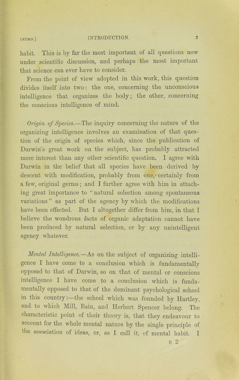 INTKO.] INTRODUCTION. habit. Tliis is by far the most important of all questions now under scientific discussion, and perhaps the most important that science can ever have to consider. From the point of view adopted in this work, this question divides itself into two: the one, concerning the unconscious intelligence that organizes the body; the other, concerning the conscious intelligence of mind. Origin of Species.—The inquiry concerning the nature of the organizing intelligence involves an examination of that ques- tion of the origin of species wloich, since the pubhcation of Darwin’s great work on the subject, has probably attracted more interest than any other scientific question. I agree with Darwin in the belief that all species have been derived by descent vdth modification, probably from one,* certainly from a few, original germs; and I further agree with him in attach- ing great importance to “natural selection among spontaneous variations ” as part of the agency by which the modifications have been efiected. But I altogether differ from him, in that I believe the wondrous facts of organic adaptation cannot have been produced by natural selection, or by any unintelligent agency whatever. Mental Intelligence.—As on the subject of organizing intelli- gence I have come to a conclusion which is fundamentally opposed to that of Darwin, so on that of mental or conscious intelligence I have come to a conclusion which is funda- mentally opposed to that of the dominant psychological school in this country:—the school which was founded by Hartley, and to which Mill, Bain, and Herbert Spencer belong. The characteristic point of their theory is, that they endeavour to account for the whole mental nature by the single principle of the association of ideas, or, as 1 call it, of mental habit. 1 15 2