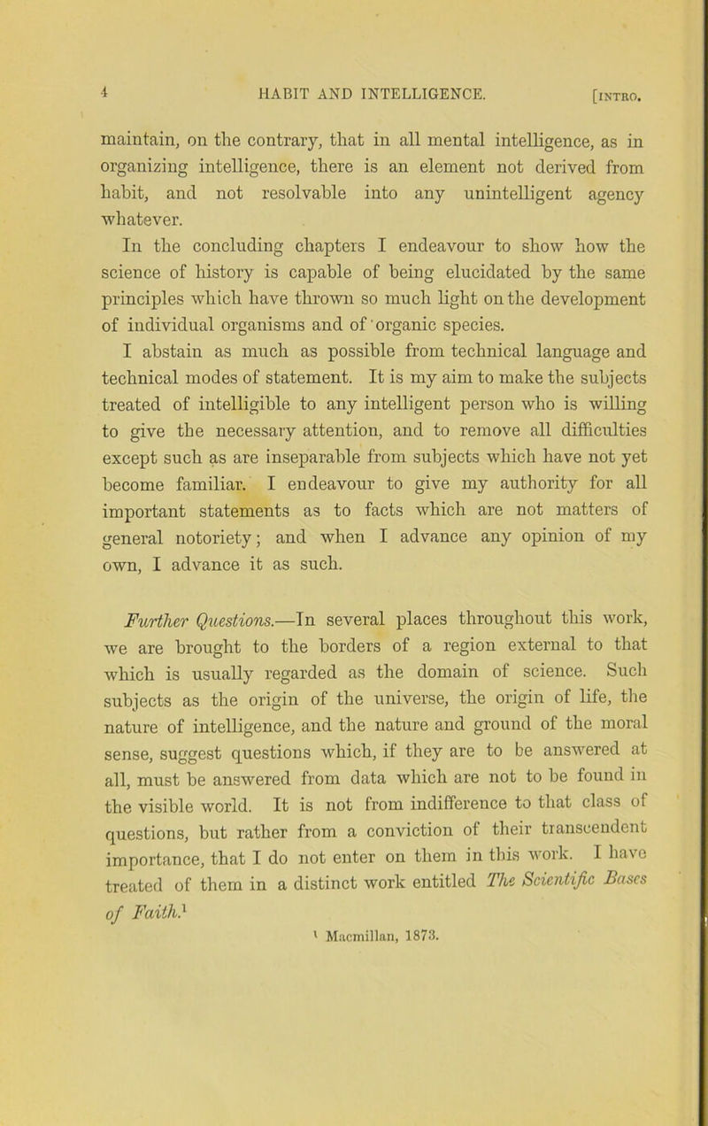 maintain, on the contrary, that in all mental intelligence, as in organizing intelligence, there is an element not derived from habit, and not resolvable into any unintelligent agency whatever. In the concluding chapters I endeavour to show how the science of history is capable of being elucidated by the same principles which have thrown so much light on the development of individual organisms and of'organic species. I abstain as much as possible from technical language and technical modes of statement. It is my aim to make the subjects treated of intelligible to any intelligent person who is willing to give the necessary attention, and to remove all difficidties except such as are inseparable from subjects which have not yet become familiar. I endeavour to give my authority for all important statements as to facts which are not matters of general notoriety; and when I advance any opinion of my own, I advance it as such. Further Qxiestions.—In several places throughout this work, we are brought to the borders of a region external to that which is usually regarded as the domain of science. Such subjects as the origin of the universe, the origin of life, tlie nature of intelligence, and the nature and ground of the moral sense, suggest questions which, if they are to be answered at all, must be answered from data which are not to be found in the visible world. It is not from indifference to that class of questions, but rather from a conviction of their tianscendent importance, that I do not enter on them in this work. I have treated of them in a distinct work entitled The Scientific Bases of Faith} ' M.-vcmillaii, 1873.