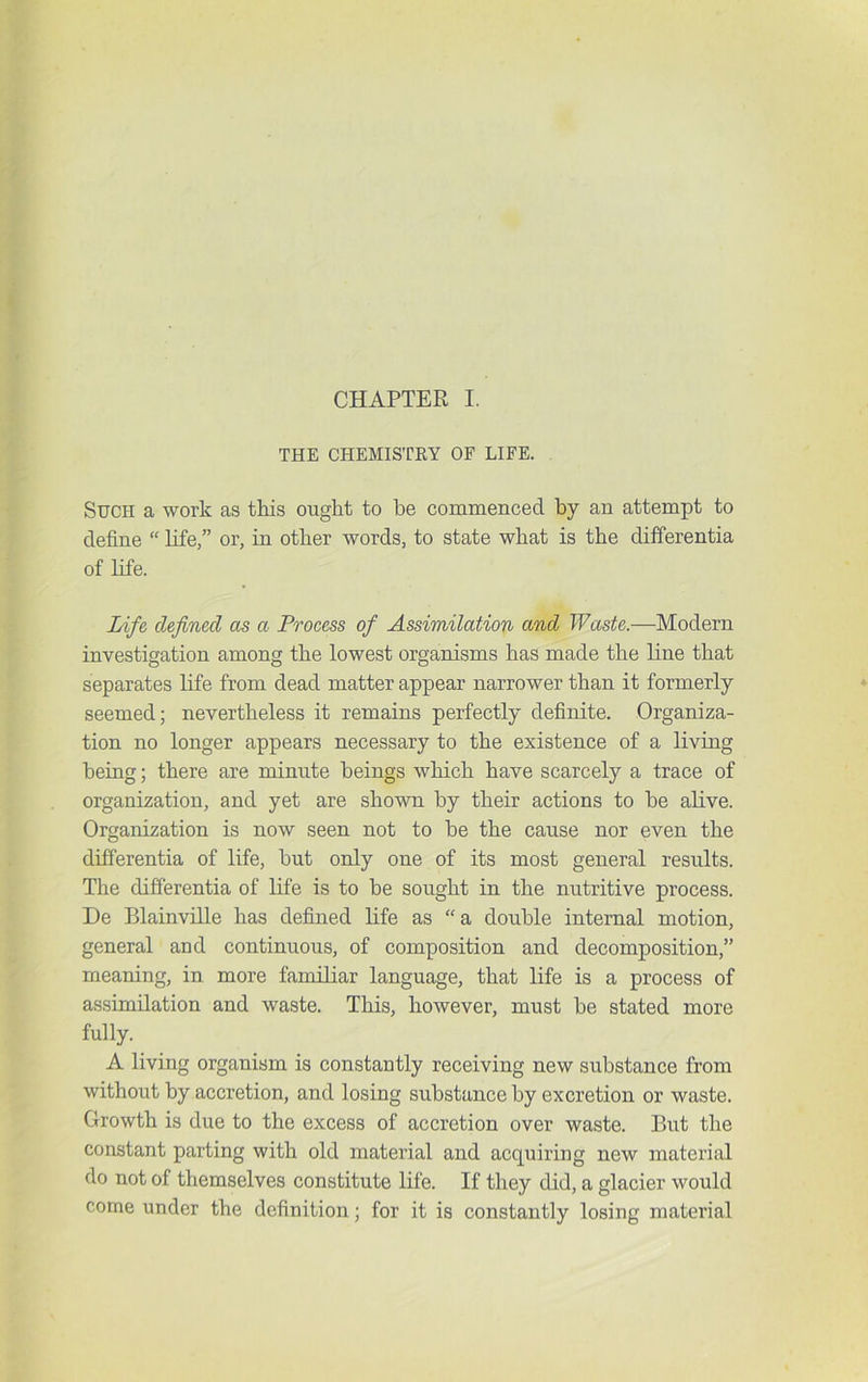 THE CHEMISTRY OF LIFE. Such a work as this ought to be commenced by an attempt to define “ life,” or, in other words, to state what is the differentia of life. Life defined as a Process of Assimilation and Waste.—Modern investigation among the lowest organisms has made the line that separates life from dead matter appear narrower than it formerly seemed; nevertheless it remains perfectly definite. Organiza- tion no longer appears necessary to the existence of a living being; there are minute beings which have scarcely a trace of organization, and yet are shown by their actions to be aRve. Organization is now seen not to be the cause nor even the differentia of life, but only one of its most general results. The differentia of life is to be sought in the nutritive process. De Blainville has defined life as “a double internal motion, general and continuous, of composition and decomposition,” meaning, in. more familiar language, that life is a process of assimilation and waste. This, however, must be stated more fully. A living organism is constantly receiving new substance from without by accretion, and losing substance by excretion or waste. Growth is due to the excess of accretion over waste. But the constant parting with old material and acquiring new material do not of themselves constitute life. If they did, a glacier would come under the definition; for it is constantly losing material