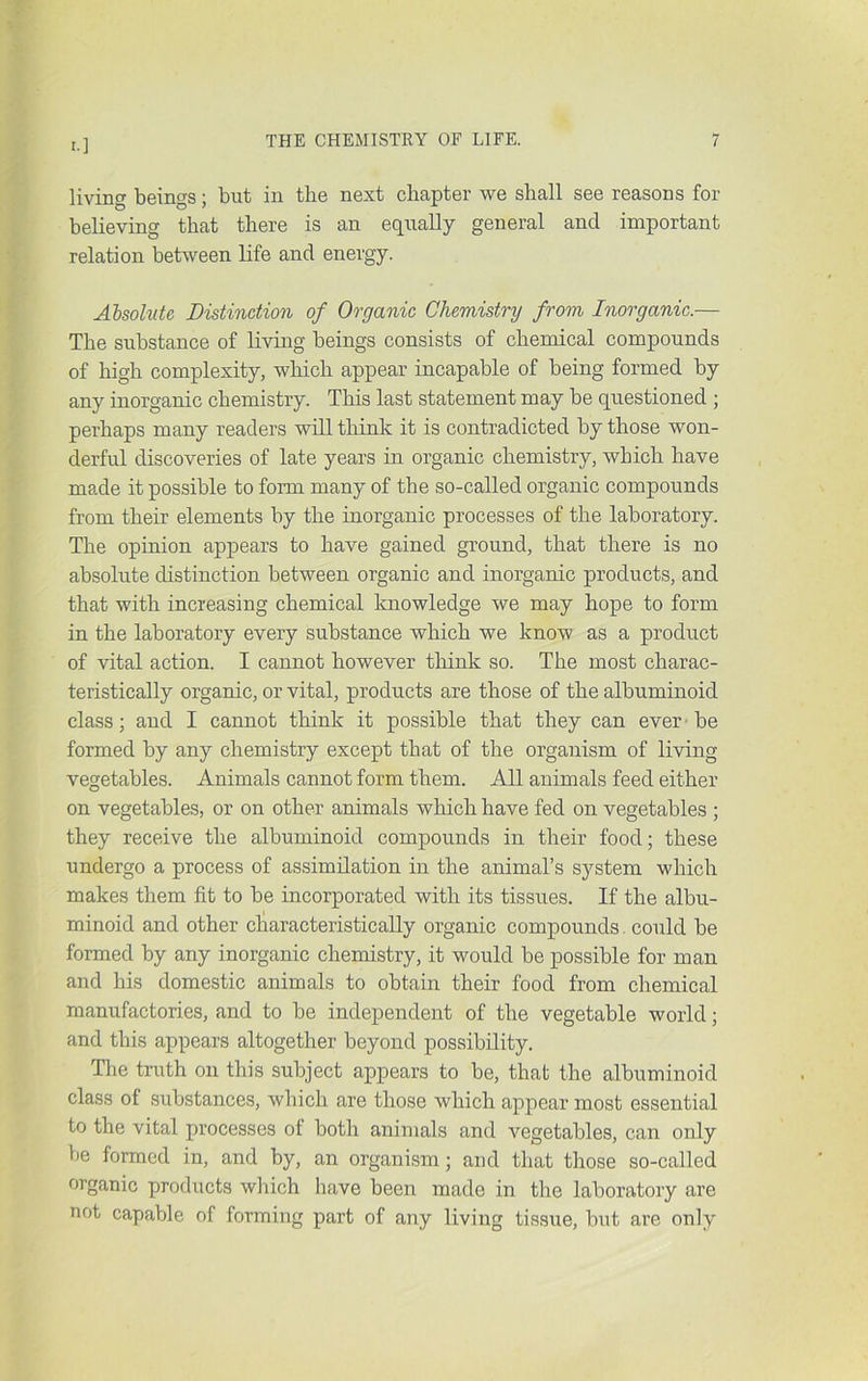 living beings; but in the next chapter we shall see reasons for believing that there is an equally general and important relation between life and energy. Absolute Distinction of Organic Chemistry from Inorganic.— The substance of living beings consists of chemical compounds of high complexity, which appear incapable of being formed by any inorganic chemistry. This last statement may be questioned ; perhaps many readers will think it is contradicted by those won- derful discoveries of late years in organic chemistry, which have made it possible to form many of the so-called organic compounds from their elements by the inorganic processes of the laboratory. The opinion appears to have gained ground, that there is no absolute distinction between organic and inorganic products, and that with increasing chemical knowledge we may hope to form in the laboratory every substance which we know as a product of vital action. I cannot however think so. The most charac- teristically organic, or vital, products are those of the albuminoid class; and I cannot think it possible that they can ever-be formed by any chemistry except that of the organism of living vegetables. Animals cannot form them. All animals feed either on vegetables, or on other animals which have fed on vegetables ; they receive the albuminoid compounds in their food; these undergo a process of assimilation in the animal’s system which makes them fit to be incorporated with its tissues. If the albu- minoid and other characteristically organic compounds. could be formed by any inorganic chemistry, it would be possible for man and his domestic animals to obtain their food from chemical manufactories, and to be independent of the vegetable world; and this appears altogether beyond possibility. Tlie truth on this subject appears to be, that the albuminoid class of substances, which are those which appear most essential to the vital processes of both animals and vegetables, can only be formed in, and by, an organism; and that those so-called organic products which have been made in the laboratory are not capable of forming part of any living tissue, but are only