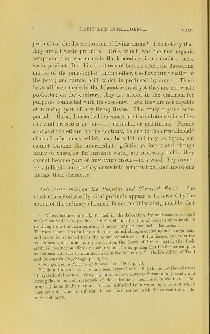 products of the decomposition of living tissue.’^ I do not. say that they are all waste products. Urea, which was the first organic compound that was made in the laboratory, is no doubt a mere waste product. But this is not true of butyric ether, the flavouring matter of the pine-apple; amylic ether, the flavouring matter of the pear; and formic acid, which is produced by ants.^ These have all been made in the laboratory, and yet they are not waste products; on the contrary, they are stored in the organism for purposes connected with its economy. But they are not capable of forming part of any living tissue. The truly organic com- pounds—those, I mean, which constitute the substances in which the vital processes go on—are colloidal, or gelatinous. Formic acid and the ethers, on the contrary, belong to the crystalloidal ^ class of substances, which may be solid and may be liquid, but cannot assume the intermediate gelatinous form; and though many of these, as for instance water, are necessary to Hfe, they cannot become part of any living tissue—in a word, they cannot be vitahsed—unless they enter into combination, and' in so doing change their character. Life works through the Physical and Chemical Forces.—The most characteristically vital products appear to be formed by the action of the ordinary chemical forces, modified and guided by that ' “ The substances already formed in the laboratory by synthesis correspond with those which are produced by the chemical action of oxygen upon products resulting from the disintegration of more complex chemical substances They are the results of a long series of chemical changes occuiTing in the organism, and arc so far removed from the actual constituents of the tissues, and from the substances which immediately result from the death of living matter, that their artificial production affords no safe grounds for supposing that the former complex substances will ever be manufactured in the laboratory. ”—Beale’s edition of 1 odd and Bowman’s Physiology, pp. !), 10. * See QuMrtcrly Journal of Sciencs, Jan. 1866, p. 36. 3 1 do not mean that they have been crystallized. But this is not the only test of crystalloidal nature. Only crystalloids have a strong flavour of any kind ; and .strong flavour is a characteristic of the substances mentioned in the text. This property is no doubt a result of their diffusibility in water, l)y reason of which they are able, when in solution, to come into contact with the extremities of the nerves of taste.