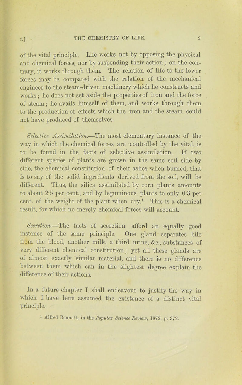 of tlie vital principle. Life works not by opposing tbe physical and chemical forces, nor by suspending their action; on the con- trary, it works through them. The relation of life to the lower forces may be compared with the relation of the mechanical engineer to the steam-driven machinery which he constructs and works; he does not set aside the properties of iron and the force of steam; he avails himself of them, and works through them to the production of effects which the iron and the steam could not have produced of themselves. Selective Assimilation.—The most elementary instance of the way in which the chemical forces are controlled by the vital, is to be found in the facts of selective assimilation. If two different species of plants are grown in the same soil side by side, the chemical constitution of their ashes when burned, that is to say of the solid ingredients derived from the soil, will be different. Thus, the silica assimilated by corn plants amounts to about 2‘5 per cent., and by leguminous plants to only 0'3 per cent, of the weight of the plant when dry.^ This is a chemical result, for which no merely chemical forces will account. Secretion.—The facts of secretion afford an equally good instance of the same principle. One gland separates bile from the blood, another milk, a third urine, &c., substances of very different chemical constitution; yet all these glands are of almost exactly similar material, and there is no difference between them which can in the slightest degree explain the difference of their actions. In a future chapter I shall endeavour to justify the way in which I have here assumed the existence of a distinct vital principle. ^ Alfred Bennett, in the Pojndar Sdejice Review, 1872, p. 372.