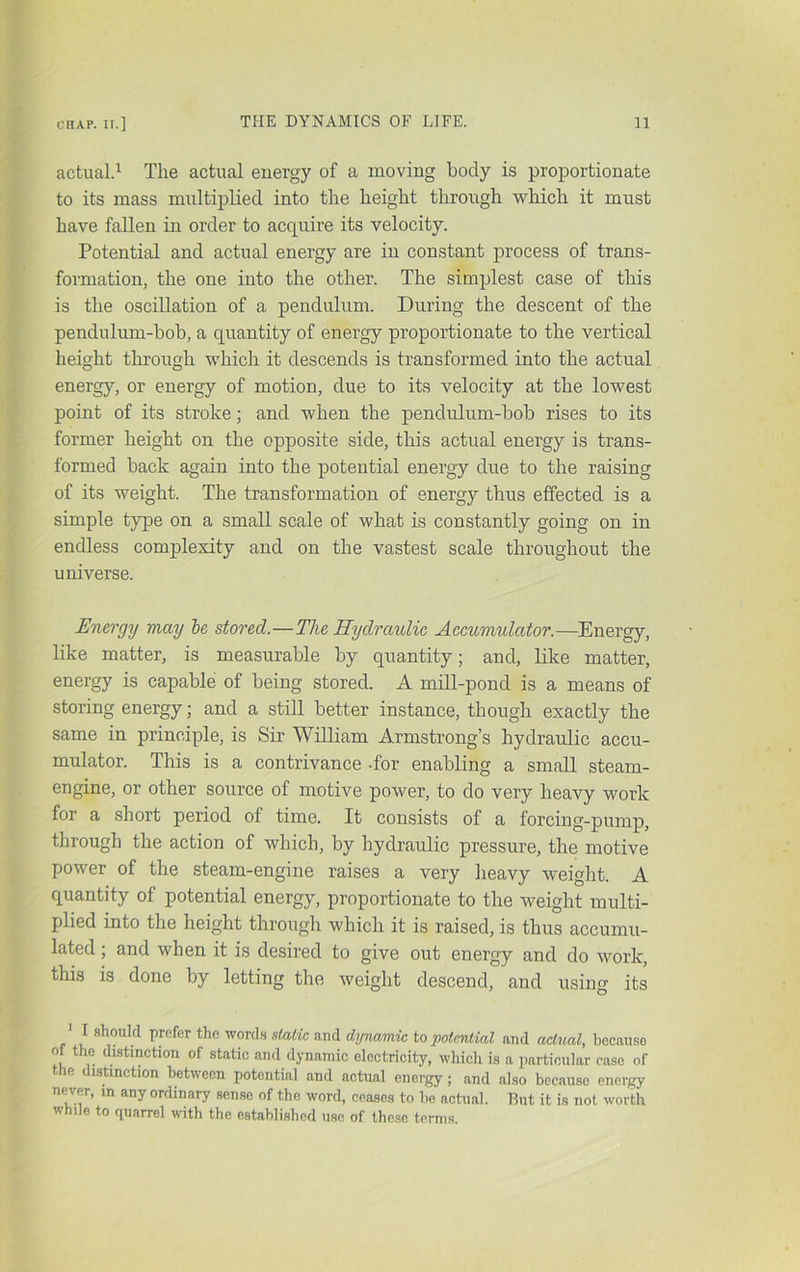actual.^ The actual energy of a moving body is proportionate to its mass multiplied into the height through which it must have fallen in order to acquire its velocity. Potential and actual energy are in constant process of trans- formation, the one into the other. The simplest case of this is the oscillation of a pendulum. During the descent of the pendulum-bob, a quantity of energy proportionate to the vertical height through which it descends is transformed into the actual energy, or energy of motion, due to its velocity at the lowest point of its stroke; and when the pendulum-bob rises to its former height on the opposite side, this actual energy is trans- formed back again into the potential energy due to the raising of its weight. The transformation of energy thus effected is a simple type on a small scale of what is constantly going on in endless complexity and on the vastest scale throughout the universe. Energy may he stored.—The Hydraulic Accumulator.—Energy, like matter, is measurable by quantity; and, like matter, energy is capable of being stored. A mill-pond is a means of storing energy; and a still better instance, though exactly the same in principle, is Sir William Armstrong’s hydraulic accu- mulator. This is a contrivance -for enabling a small steam- engine, or other source of motive power, to do very heavy work for a short period of time. It consists of a forcing-pump, through the action of which, by hydraulic pressure, the motive power of the steam-engine raises a very lieavy weight. A quantity of potential energy, proportionate to the weight multi- plied into the height through which it is raised, is thus accumu- lated ; and when it is desired to give out energy and do work, this is done by letting the weight descend, and using its ' I should prefer the words static and dynamic to potential and ackial, because of the dnstinction of static and dynamic electricity, whicli is a particular case of e istinction between potential and actual energy; and also because energy never, in any ordinary sense of the word, ceases to be actual. But it is not worth while to quarrel with the established use of these terms.