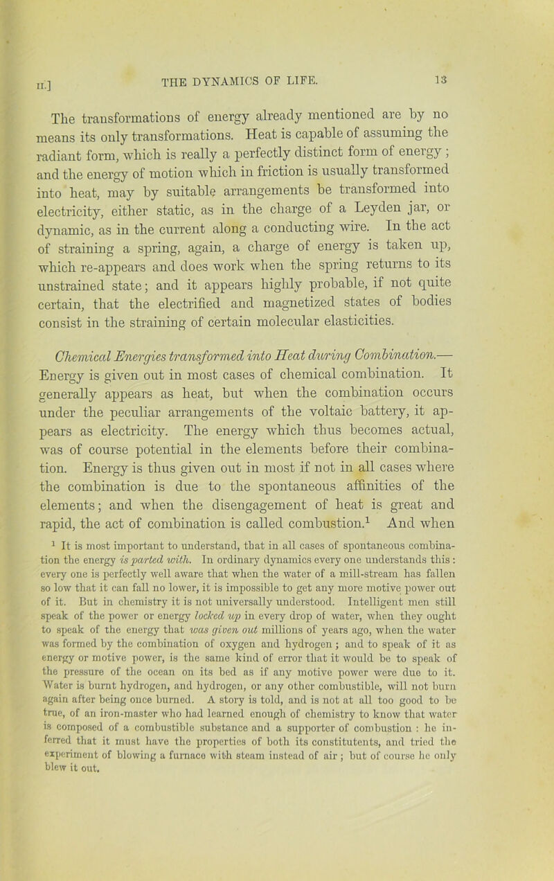 The transformations of energy already mentioned are by no means its only transformations. Heat is capable of assuming the radiant form, which is really a perfectly distinct form of energy , and the energy of motion which in friction is usually transformed into heat, may by suitable arrangements be transformed into electricity, either static, as in the charge of a Leyden jar, or dynamic, as in the current along a conducting wire. In the act of straining a spring, again, a charge of energy is taken up, which re-appears and does work when the spring returns to its unstrained state; and it appears highly probable, if not quite certain, that the electrified and magnetized states of bodies consist in the straining of certain molecular elasticities. Chemical Energies transformed into Heat during Combination.— Energy is given out in most cases of chemical combination. It generally appears as heat, but when the combina.tion occurs under the peculiar arrangements of the voltaic battery, it ap- pears as electricity. The energy which thus becomes actual, was of course potential in the elements before their combina- tion. Energy is thus given out in most if not in all cases where the combination is due to the spontaneous affinities of the elements; and when the disengagement of heat is great and rapid, the act of combination is called combustion.^ And when 1 It is most important to understand, that in all cases of spontaneous combina- tion the energy is parted with. In ordinary dynamics every one understands this : every one is perfectly well aware that when the water of a mill-stream has fallen so low that it can fall no lower, it is impossible to get any more motive power out of it. But in chemistry it is not universally understood. Intelligent men still speak of the power or energy locked up in every drop of water, when they ought to speak of the energy that was given out millions of years ago, when the water was formed by the combination of oxygen and hydrogen ; and to speak of it as energy or motive power, is the same kind of error that it would bo to speak of the pressure of the ocean on its bed as if any motive power were due to it. Water is burnt hydrogen, and hydrogen, or any other combustible, will not burn again after being once burned. A story is told, and is not at all too good to be true, of an iron-master who had learned enough of chemistry to know that water is composed of a combustible substance and a supporter of combustion ; he in- ferred that it must have the properties of both its constitutents, and tried the experiment of blowing a furnace with steam instead of air; but of course he only blew it out.