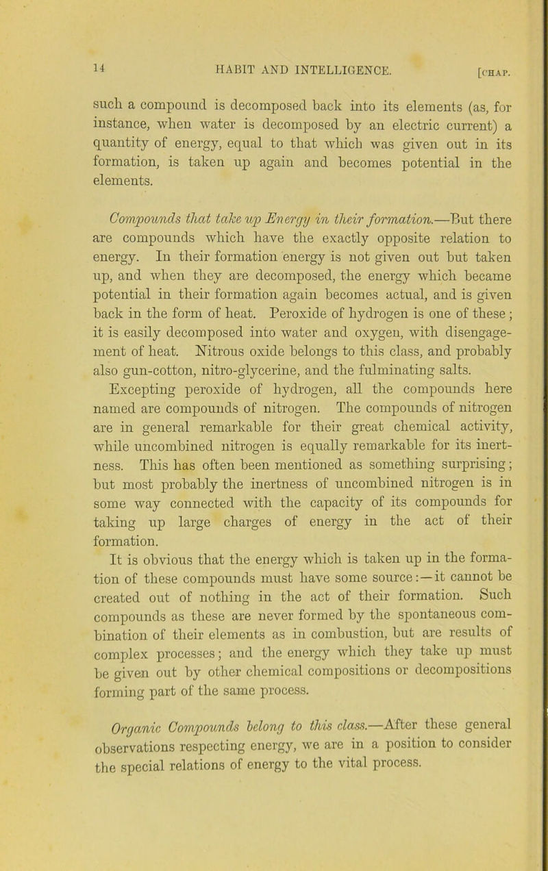 such a compound is decomposed back into its elements (as, for instance, when water is decomposed by an electric current) a quantity of energy, equal to that which was given out in its formation, is taken up again and becomes potential in the elements. Compounds that take up Energy in their formation.—But there are compounds which have the exactly opposite relation to energy. In their formation energy is not given out but taken up, and when they are decomposed, the energy which became potential in their formation again becomes actual, and is given back in the form of heat. Peroxide of hydrogen is one of these; it is easily decomposed into water and oxygen, with disengage- ment of heat. Nitrous oxide belongs to this class, and probably also gun-cotton, nitro-glycerine, and the fulminating salts. Excepting peroxide of hydrogen, aU the compounds here named are compounds of nitrogen. The compounds of nitrogen are in general remarkable for their great chemical activity, while uncombined nitrogen is equally remarkable for its inert- ness. This has often been mentioned as something surprising; but most probably the inertness of uncombined nitrogen is in some way connected with the capacity of its compounds for taking up large charges of energy in the act of their formation. It is obvious that the energy which is taken up in the forma- tion of these compounds must have some source:—it cannot be created out of nothing in the act of their formation. Such compounds as these are never formed by the spontaneous com- bination of their elements as in combustion, but are results of complex processes; and the energy which they take up must be given out by other chemical compositions or decompositions forming part of the same process. Organic Compounds belong to this class.—After these general observations respecting energy, we are in a position to consider the special relations of energy to the vital process.