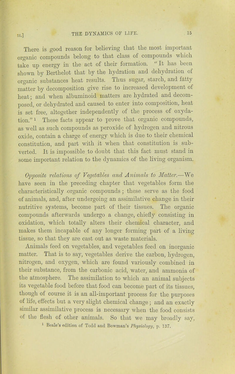There is good reason for believing that the most important organic compounds belong to that class of compounds which take up energy in the act of their formation. “It has been shown by Berthelot that by the hydration and dehydration of organic substances heat results. Thus sugar, starch, and fcltty matter by decomposition give rise to increased development of heat; and when albuminoid matters are hydrated and decom- posed, or dehydrated and caused to enter into composition, heat is set free, altogether independently of the process of oxyda- tion.” 1 These facts appear to prove that organic compounds, as weU as such compounds as peroxide of hydrogen and nitrous oxide, contain a charge of energy which is due to their chemical constitution, and part with it when that constitution is sub- verted. It is impossible to doubt that this fact must stand in some important relation to the dynamics of the living organism. Opposite relations of Vegetables and Animals to Matter.—We have seen in the preceding chapter that vegetables form the characteristically organic compounds ; these serve as the food of animals, and, after undergoing an assimilative change in their nutritive systems, become part of their tissues. The organic compounds afterwards undergo a change, chiefly consisting in oxidation, which totally alters their chemical character, and makes them incapable of any longer forming part of a living tissue, so that they are cast out as waste materials. Animals feed on vegetables, and vegetables feed on inorganic matter. That is to say, vegetables derive the carbon, hydrogen, nitrogen, and oxygen, which are found variously combined in their substance, from the carbonic acid, water, and ammonia of the atmosphere. The assimilation to which an animal subjects its vegetable food before that food can become part of its tissues, though of course it is an all-important process for the purposes of life, effects but a very slight chemical change; and an exactly similar assimilative jjrocess is necessary when the food consists of the flesh of other animals. So that we may broadly say, I Beale’s edition of Todd and Bowman’s Physiology, p. 137.