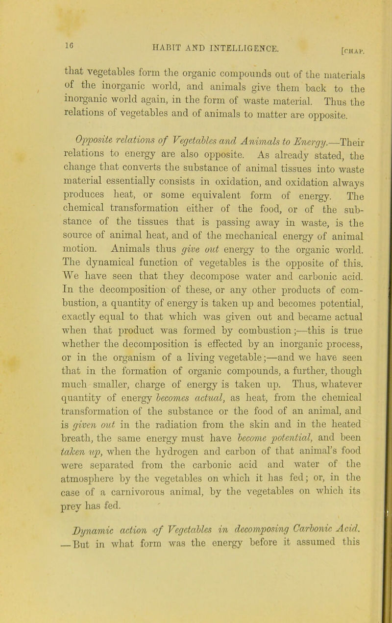 [chap. that vegetables form the organic compounds out of the materials of the inorganic world, and animals give them back to the inorganic world again, in the form of waste material. Thus the relations of vegetables and of animals to matter are opposite. Opposite relatwis of Vegetables and Animals to Energy.—Their relations to energy are also opposite. As already stated, the change that converts the substance of animal tissues into waste material essentially consists in oxidation, and oxidation always produces heat, or some equivalent form of energy. The chemical transformation either of the food, or of the sub- stance of the tissues that is passing away in waste, is the source of animal heat, and of the mechanical energy of animal motion. Animals thus give out energy to the organic world. The dynamical function of vegetables is the opposite of this. We have seen that they decompose water and carbonic acid. In the decomposition of these, or any other products of com- bustion, a quantity of energy is taken up and becomes potential, exactly equal to that which was given out and became actual when that product was formed by combustion;—this is true whether the decomposition is effected by an inorganic process, or in the organism of a living vegetable;—and we have seen that in the formation of organic compounds, a further, though much smaller, charge of energy is taken up. Thus, whatever quantity of energy becomes actual, as heat, from the chemical transformation of the substance or the food of an animal, and is given out in the radiation from the skin and in the heated breath, the same energy must have become potential, and been tahen up, when the hydrogen and carbon of that animal’s food were separated from the carbonic acid and water of the atmosphere by the vegetables on which it has fed; or, in the case of a carnivorous animal, by the vegetables on which its prey has fed. Dynamic action of Vegetables in decomposing Carbonic Acid. But in what form was the energy before it assumed this