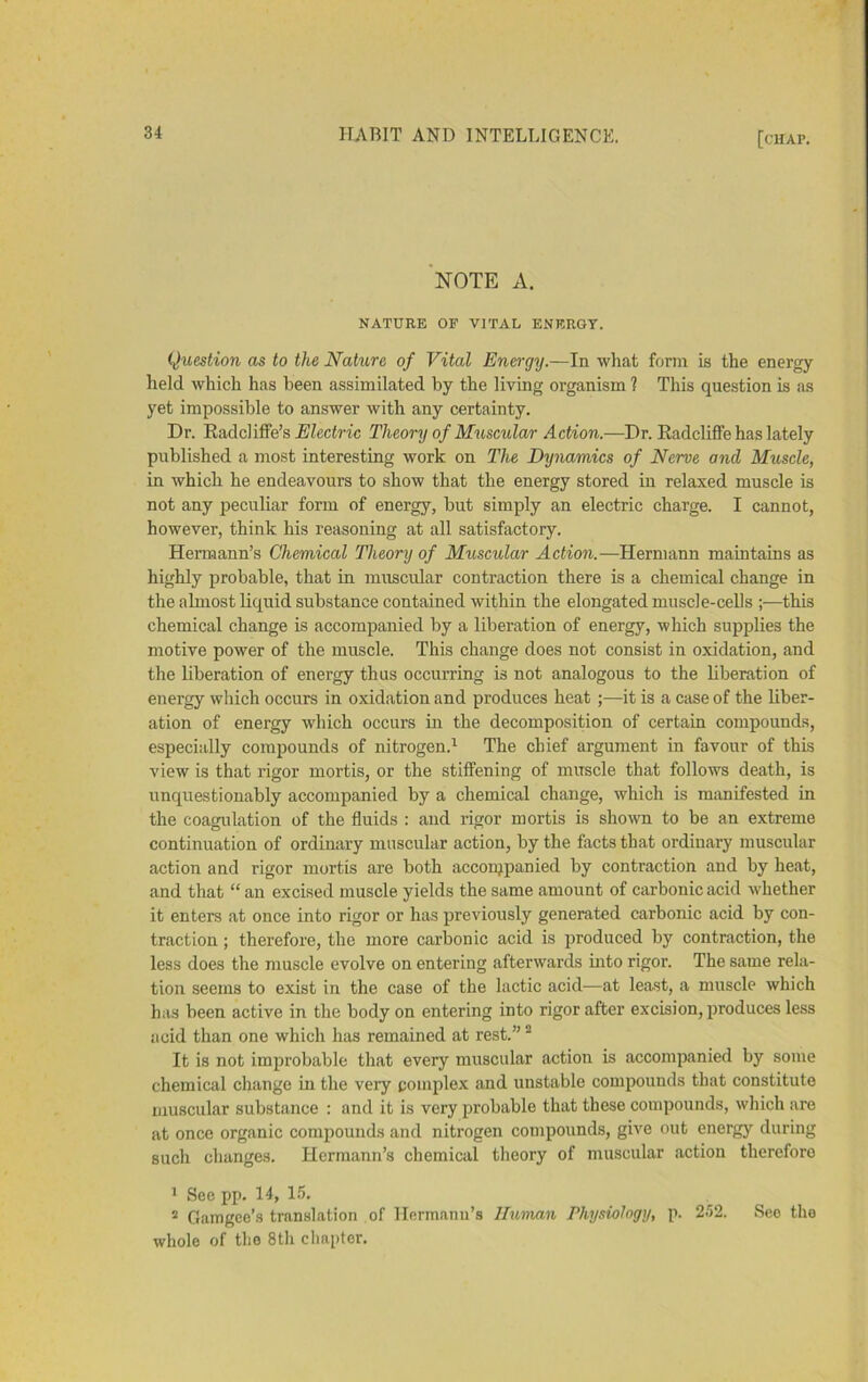 'note a. NATURE OF VITAL ENERGY. Question as to the Nature of Vital Energy.—In what form is the energy held which has been assimilated by the living organism ? This question is as yet impossible to answer with any certainty. Dr. Radcliffe’s AJZecirfc Theory of Muscular Action.—Dr. Radcliflfe has lately published a most interesting work on The Dynamics of Nerve and Muscle, in which he endeavours to show that the energy stored in relaxed muscle is not any peculiar form of energy, but simply an electric charge. I cannot, however, think his reasoning at all satisfactory. Hermann’s Chemical Theory of Muscular Action.—Hermann maintains as highly probable, that in muscular contraction there is a chemical change in the almost liquid substance contained within the elongated muscle-cells ;—this chemical change is accompanied by a liberation of energy, which supplies the motive power of the muscle. This change does not consist in oxidation, and the liberation of energy thus occurring is not analogous to the liberation of energy which occurs in oxidation and produces heat ;—it is a case of the liber- ation of energy which occurs in the decomposition of certain compounds, especially compounds of nitrogen.^ The chief argument in favour of this view is that rigor mortis, or the stiffening of muscle that follows death, is unquestionably accompanied by a chemical change, which is manifested in the coagulation of the fluids : and rigor mortis is sho\vn to be an extreme continuation of ordinary muscular action, by the facts that ordinary muscular action and rigor mortis are both acconjpanied by contraction and by heat, and that “ an excised muscle yields the same amount of carbonic acid whether it enters at once into rigor or has previously generated carbonic acid by con- traction ; therefore, the more carbonic acid is produced by contraction, the less does the muscle evolve on entering afterwards mto rigor. The same rela- tion seems to exist in the case of the lactic acid—at least, a muscle which has been active in the body on entering into rigor after excision, produces less acid than one which has remained at rest.” ® It is not improbable that every muscular action is accompanied by some chemical change in the very complex and unstable compounds that constitute muscular substance : and it is very probable that these compounds, which are at once organic compounds and nitrogen compounds, give out energy during such changes. Hermann’s chemical theory of muscular action therefore ' See pp. 14, 1.5. “ Gamgee’s tran.slation of Hermann’s Human Physiology, p. 252. See the whole of the 8th chapter.